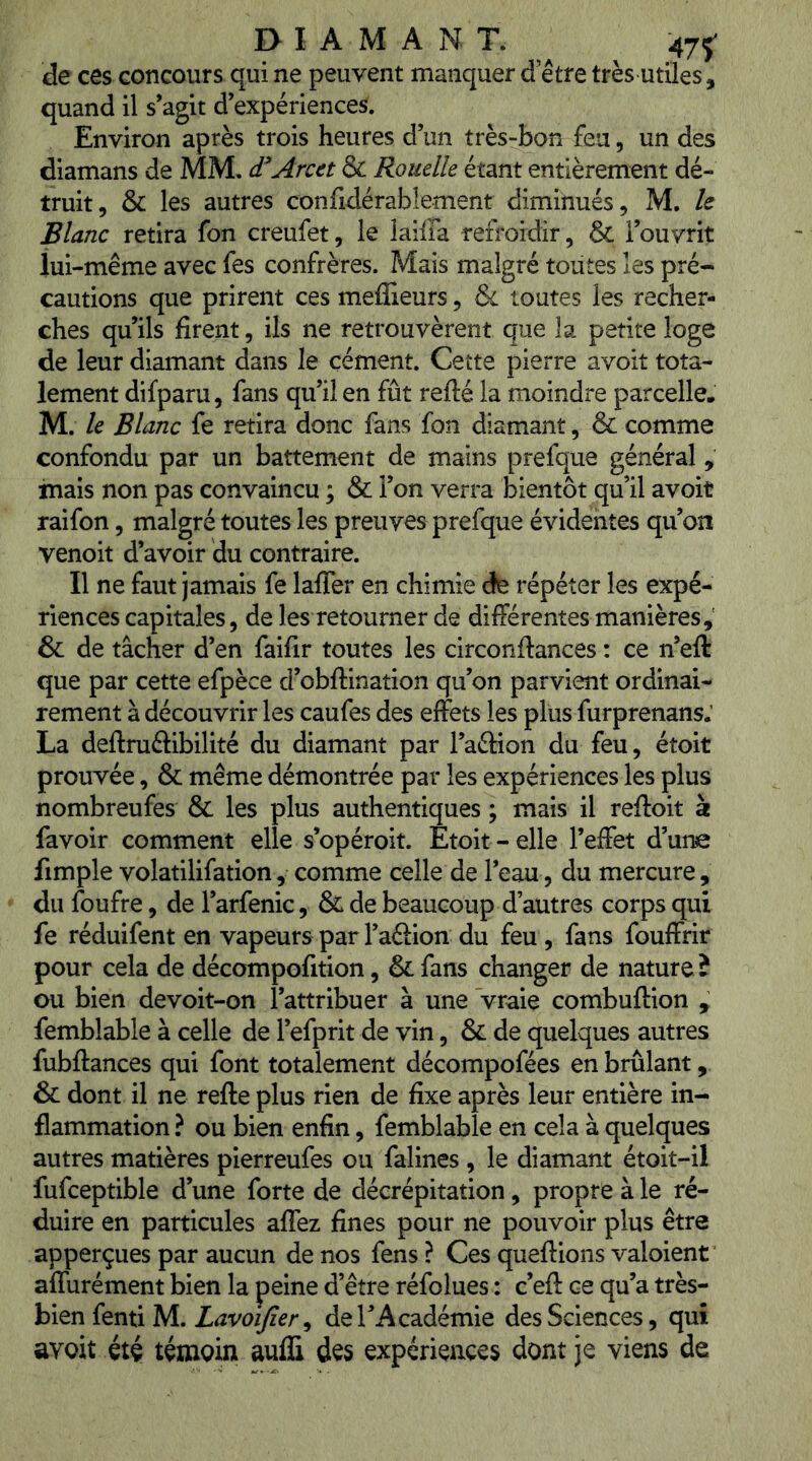 de ces concours qui ne peuvent manquer d etre très utiles, quand il s’agit d’expériences. Environ après trois heures d’un très-bon feu, un des diamans de MM. d^'Arcet & Rouelle étant entièrement dé- truit, & les autres confidérablement diminués, M. h Blanc retira fon creufet, le laiffa refroidir, & l’ouvrit iui-même avec fes confrères. Mais malgré toutes les pré- cautions que prirent ces meilleurs, & toutes les recher- ches qu’ils firent, ils ne retrouvèrent que la petite loge de leur diamant dans le cément. Cette pierre avoit tota- lement difparu, fans qu’il en fût refté la moindre parcelle. M. le Blanc fe retira donc fans fon diamant, & comme confondu par un battement de mains prefque général , mais non pas convaincu ; & l’on verra bientôt qu’il avoit raifon, malgré toutes les preuves prefque évidentes qu’on venoit d’avoir du contraire. Il ne faut jamais fe lafler en chimie de répéter les expé- riences capitales, de les retourner de différentes manières, & de tâcher d’en faifir toutes les circonftances : ce n’eft que par cette efpèce d’obftination qu’on parvient ordinai- rement à découvrir les caufes des effets les plus furprenans.’ La deftruftibilité du diamant par l’aélion du feu, étoit prouvée, & même démontrée par les expériences les plus nombreufes & les plus authentiques ; mais il reftoit à favoir comment elle s’opéroit. Etoit-elle l’effet d’une fimple volatilifation, comme celle de l’eau, du mercure, du foufre, de l’arfenic, & de beaucoup d’autres corps qui fe réduifent en vapeurs par l’aéiion du feu , fans fouffrir pour cela de décompofition, & fans changer de nature î ou bien devoit-on l’attribuer à une Vraie combuftion , femblable à celle de l’efprit de vin, & de quelques autres fubftances qui font totalement décompofées en brûlant, & dont il ne refte plus rien de fixe après leur entière in- flammation ? ou bien enfin, femblable en cela à quelques autres matières pierreufes ou falines , le diamant étoit-il fufceptible d’une forte de décrépitation, propre à le ré- duire en particules affez fines pour ne pouvoir plus être apperçues par aucun de nos fens ? Ces queftions valoient affurément bien la peine d’être réfolues : c’efl: ce qu’a tvhs^ bien fenti M. , de l’Académie des Sciences, qui avoit été témoin aufS des expériences dont je viens de