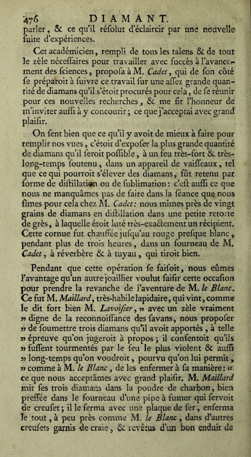 parler, & ce qu’il réfolut d éclaircir par une nouvelle fuite d’expériences. Cet académicien, rempli de tous les talens & de tout le zèle néceffaires pour travailler avec fuccès à l’avance?- ment des fciences, propofa à M. Cadet, qui de fon côté fe préparoit à fuivre ce travail fur une affez grande quan- tité de diamans qu’il s’étoit procurés pour cela, de fe réunir pour ces nouvelles recherches ^ 6c me fit l’honneur de m’inviter auffi à y concourir ; ce que j’acceptai avec grand plaifir. On fent bien que ce qu’il y avoit de mieux à faire pour remplir nos vues, c’étoit d’expofer la plus grande quantité de diamans qu’il feroit poflible, à un feu très-fort 6c très- long-temps foutenu, dans un appareil de vaiffeaux, tel que ce qui pourroit s’élever des diamans, fût retenu par forme de difl:illati<*n ou de fublimation : c’eft aufii ce que nous ne manquâmes pas de faire dans la féance que nous fîmes pour cela chez M. Cadet: nous mîmes près de vingt grains de diamans en diftillation dans une petite retorte de grès, à laquelle étoit luté très-exaftement un récipient. Cette cornue fut chauffée jufqu’au rouge prefque blanc, pendant plus de trois heures, dans un fourneau de M. Cadet 5 à réverbère 6c à tuyau, qui tiroit bien. Pendant que cette opération fe faifoit, nous eûmes l’avantage qu’un autre joaillier voulut faifir cette occafion pour prendre la revanche de l’aventure de M. le Blanc, Ce fut M. Maillard y très-habile lapidaire, qui vint, comme le dit fort bien M. Lavoïfier, n avec un zèle vraiment digne de la reconnoiflance desfavans, nous propofer 37 de foumettre trois diamans qu’il avoit apportés , à telle 3) épreuve qu’on jugeroit à propos ; il confentoit qu’ils 37 fuflent tourmentés par le feu le plus violent ÔC auflî 37 long-temps qu’on voudroit, pourvu qu’on lui permît, 37 comme à M. le Blanc, de les enfermer à fa manière : « ce que nous acceptâmes avec grand plaifir. M. Maillard mit fes trois diamans dans la poudre de charbon, bien preffée dans le fourneau d’une pipe à fumer qui fervoit de creufet ; il le ferma avec une plaque de fer, enferma le tout, à peu près comme M. le Blanc, dans d’autres creufets garnis de craie, 6c revêtus d un bon enduit de