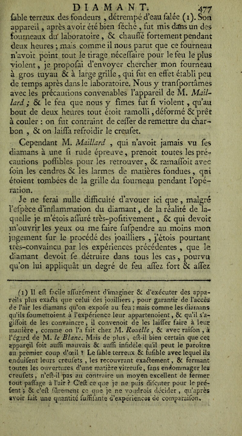 fable terreux des fondeurs , détrempé d’eau falée (i). Son appareil, après avoir été bien féché , fut mis dîtns un des- fourneaux dif laboratoire, & chauffé fortement pendant deux heures ; mais comme il nous parut que ce fourneau n avoit point tout le tirage néceffaire pour le feu le plus violent, je propofai d’envoyer chercher mon fourneau à gros tuyau & à large grille, qui fut en effet établi peu de temps après dans le laboratoire. Nous y tranfportâmes avec lés précautions convenables l’appareil de M* Mail^ lard ; & le feu que nous y fîmes fut fi violent , qu’au bout de deux heures tout étoit ramolli, déformé & prêt à couler : on fut contraint de ceffer de remettre du char-* bon 5 & on laiffa refroidir le creufet. Cependant M. Maillard , qui n’avoit jamais vu fes diamans à une fi rude épreuve, prenoit toutes les pré- cautions poffibles pour les retrouver, & ramafibit avec foin les cendres & les larmes de matières fondues, qui étoient tombées de la grille du fourneau pendant l’opé- ration. Je ne ferai nulle difficulté d’avouer ici que, malgré l’efpèce d’inflammation du diamant, de la réalité de la- quelle je m’étois affuré très-pofitivement, & qui devoit m’ouvrir les yeux ou me faire fufpendre au moins mon jugement fur le procédé des joailliers , j^tois pourtant très-convaincu par les expériences précédentes , que le diamant devoit fe détruire dans tous les cas, pourvu qu’on lui appliquât un degré de feu affez fort & affez (i) Il efi: facile affurément d’imaginer 8c d’exécuter des appa- reils plus exaéls que celui des joailliers, pour garantir de l’accès de l’air les diamans qu’on expofe au feu : mais comme les diamans qu’ils foumettoient à l’expérience leur appartenoient, ôc qu’il s’a- giiToit de les convaincre, il convenoit de les laiffer faire à leur manière , comme on l’a fait chez M. Rouelle , 8c avec raifon , à régard de M. le Blanc, Mais de plus , eft-il bien certain que cet appareil foit aufïî mauvais 8c aufîi infidèle qu'il peut le paroître au premier coup d’œil ? Le fable terreux 8c fufible avec lequel ils euduifent leurs creufets , les recouvrant exaftement, 8c fermant toutes les ouvertures d’une matière vitreufe, fans endommager les creufets, n’eft-il pas au contraire un moyen excellent de fermer tout paÜ'age à l’air > Ceft ce que je ne puis difcuter pour le pré- fent ; ôc c’efi: fûrement ce que je ne voudrois décider , qu’après avoir fait une quantité fuïfifante d’expériencos de compàraifon.