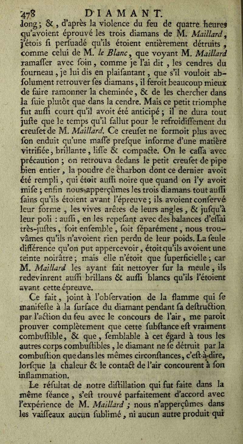 ^^7? ^ DIAMANT. long ; & , d’après la violence du feu de quatre heuref qu’avoient éprouvé les trois diamans de M. Maillard^ j’étois fl perfuadé qu’ils étoient entièrement détruits , comme celui de M. le Blanc, que voyant M. Maillard ramaffer avec foin, comme je l’ai dit , les cendres du fourneau , je lui dis en pîaifantant, que s’il vouloir ab- folument retrouver fes diamans, il feroit beaucoup mieux de faire ramonner la cheminée, & de les chercher dans la fuie plutôt que dans la cendre. Mais, ce petit triomphe fut aufli court qu’il avoit été anticipé ; il ne dura tout jufte que le temps qu’il fallut pour le refroidiffement du creufet de M. Maillard, Ce creufet ne formoit plus avec fon enduit qu’une maffe prefque informe d’une matière vitrifiée, brillante, liffe & compafte. On le caffa avec précaution ; on retrouva dedans le petit creulèt de pipe bien entier ^ la poudre de tharbon dont ce dernier avoit été rempli 5 qui étoit auffi noire que quand on l’y avoit mife ; enfin nous\apperçûmes les trois diamans tout auffi fains qu’ils étoient avant l’épreuve ; ils avoient confervé leur forme , les vives arêtes de leurs angles, & jufqu’à leur poli : auffi, en les repefant avec des balances d’eflal très-juftes, foit enfemble , foit féparément, nous trou- vâmes qu’ils n’avoient rien perdu de leur poids. La feule différence qu’on put appercevoir, étoit qu’ils avoient une teinte noirâtre ; mais elle n’étoit que fuperficielle ; car M. Maillard les ayant fait nettoyer fur la meule, ils redevinrent auffi brillans & auffi blancs qu’ils l’étoient avant cette épreuve. Ce fait 5 joint à l’obfervation de la ffamme qui fe manifefte à la furface du diamant pendant fa deftruftion par l’aftion du feu avec le concours de l’air, me paroît prouver complètement que cette fubftance eft vraiment combuflible, & que, femblable à cet égard à tous les autres corps combuftibles, le diamant ne fe détruit par la combuftion que dans les mêmes circonftances^ c’eft-à-dire, lorfque la chaleur & le contaft de l’air concourent à fon inflammation. Le réfultat de notre diftillation qui fut faite dans la même féance , s’eft trouvé parfaitement d’accord avec l’expérience de M. Maillard ; nous n’apperçûmes dans les vaiffeaux aucun fublimé^ ni aucun autre produit qui