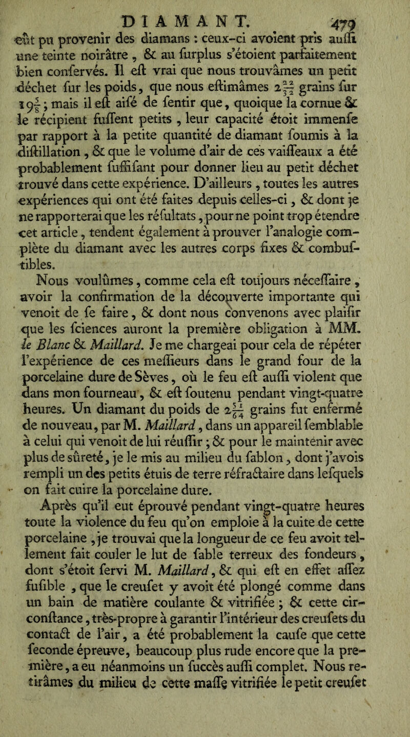^ D I A M A N T. ^ ^479 «îît pu provenir des diamans : ceux-ci avoîent pris auiu une teinte noirâtre , & au furplus s’étoient parfaitement bien confervés. Il eft vrai que nous trouvâmes un petit déchet fur les poids, que nous eftimâmes grains fur Ï9I ; mais il eft aifé de fentir que, quoique la cornue Sc le récipient fuffent petits , leur capacité étoit immenfe par rapport à la petite quantité de diamant fournis à la diftillation , & que le volume d’air de cés vailTeaux a été probablement fufEfant pour donner lieu au petit déchet trouvé dans cette expérience. D’ailleurs , toutes les autres expériences qui ont été faites depuis Celles-ci, & dont je ne rapporterai que les réfultats, pour ne point trop étendre cet article, tendent également à prouver l’analogie com- plète du diamant avec les autres corps fixes & combuf- tibles. Nous voulûmes, comme cela eft toujours néceffaire , avoir la confirmation de la déco^iverte importante qui venoit de fe faire, & dont nous convenons avec plaifir que les fciences auront la première obligation à MM. ie Blanc & Maillard, Je me chargeai pour cela de répéter l’expérience de ces meflieurs dans le grand four de la porcelaine dure de Sèves, où le feu eft aufli violent que dans mon fourneau, & eft foutenu pendant vingt-quatre heures. Un diamant du poids de grains fut enfermé de nouveau, par M. Maillard, dans un appareilfemblable à celui qui venoit de lui réiiffir ; & pour le maintenir avec plus de sûreté, je le mis au milieu du fablon, dont j’avois rempli un des petits étuis de terre réfraéfaire dans lefquels on fait cuire la porcelaine dure. Après qu’il eut éprouvé pendant vingt-quatre heures toute la violence du feu qu’on emploie à la cuite de cette porcelaine , je trouvai que la longueur de ce feu avoit tel- lement fait couler le lut de fable terreux des fondeurs , dont s’étoit fervi M. Maillard, & qui eft en effet affez fufible , que le creufet y avoit été plongé comme dans un bain de matière coulante & vitrifiée ; & cette cir- conftance, très-propre à garantir l’intérieur des creufets du contaél de l’air, a été probablement la caufe que cette fécondé épreuve, beaucoup plus rude encore que la pre- mière , a eu néanmoins un fuccès aufli complet. Nous re- tirâmes du milieu de cette maffe vitrifiée le petit creufet