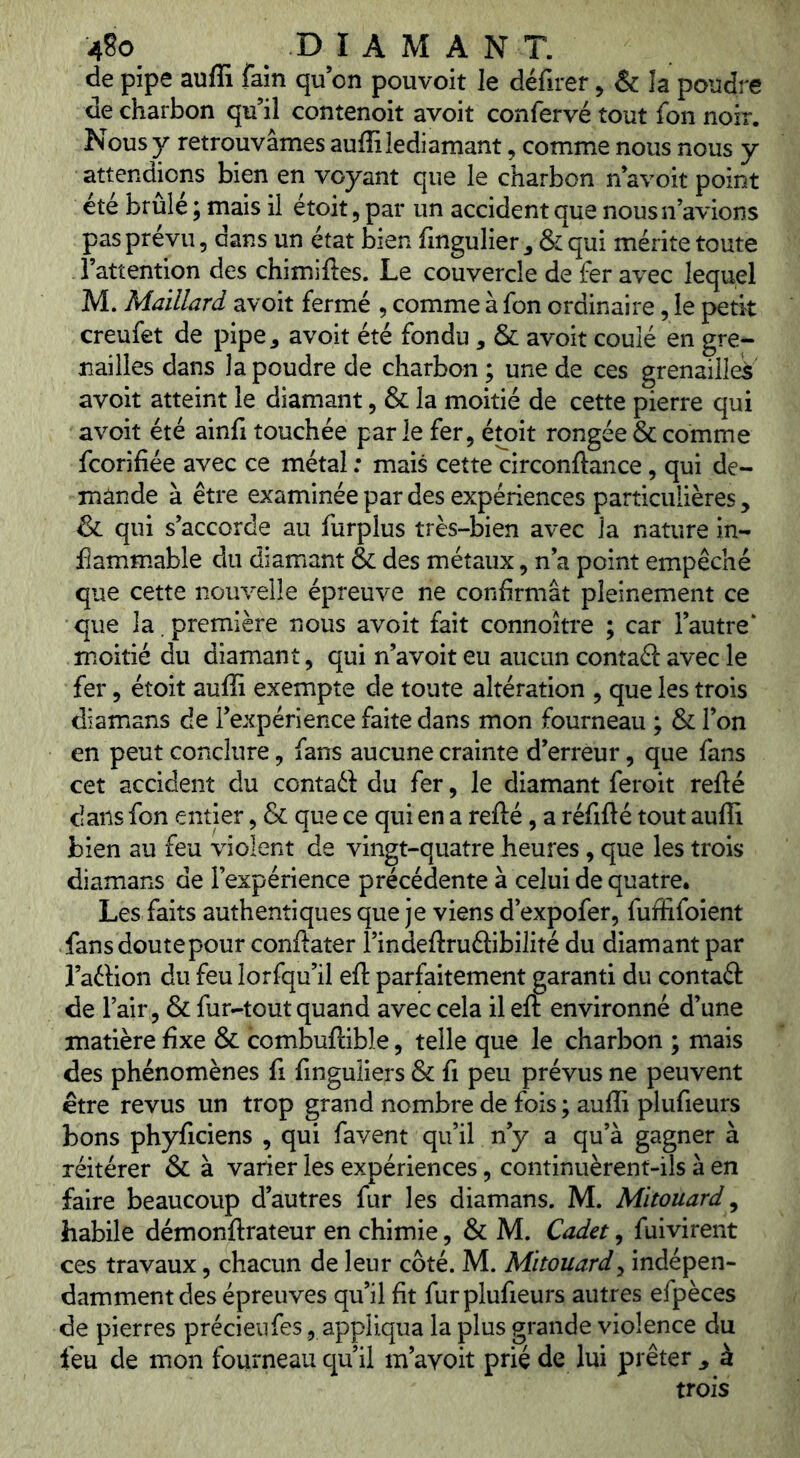 de pipe auffi fain qu’on pouvoit le défirer > & la poudre de charbon qu’il contenoit avoit confervé tout fon noir. Nous y retrouvâmes auffi ledi amant, comme nous nous y attendions bien en voyant que le charbon n’avoit point été brûlé ; mais il étoit, par un accident que nous n’avions pas prévu 5 dans un état bien ffngulier ^ & qui mérite toute l’attention des chimiftes. Le couvercle de fer avec lequel M. Maillard avoit fermé , comme à fon ordinaire, le petit creufet de pipe, avoit été fondu, & avoit coulé en gre- nailles dans la poudre de charbon ; une de ces grenaille^ avoit atteint le diamant, & la moitié de cette pierre qui avoit été ainfi touchée par le fer, étoit rongée & comme fcorifiée avec ce métal : mais cette circonftance, qui de- mande à être examinée par des expériences particulières , ^ qui s’accorde au furplus très-bien avec la nature in- flammable du diamant & des métaux, n’a point empêché que cette nouvelle épreuve ne confirmât pleinement ce que la. première nous avoit fait connoître ; car l’autre^ moitié du diamant, qui n’avoit eu aucun contaâ: avec le fer, étoit auffi exempte de toute altération , que les trois diamans de l’expérience faite dans mon fourneau ; & l’on en peut conclure, fans aucune crainte d’erreur, que fans cet accident du contaét du fer, le diamant feroit refté dans fon entier, & que ce qui en a refté, a réfifté tout auffi bien au feu violent de vingt-quatre heures, que les trois diamans de l’expérience précédente à celui de quatre. Les faits authentiques que je viens d’expofer, fuffifoient fans doute pour conftater l’indeftruftibilité du diamant par l’aélion du feu lorfqu’il eft parfaitement garanti du contaâ: de l’air, & fur-tout quand avec cela il eft environné d’une matière fixe & combuftible, telle que le charbon ; mais des phénomènes fi fmguliers & fi peu prévus ne peuvent être revus un trop grand nombre de fois ; auffi plufieurs bons phyficiens , qui favent qu’il n’y a qu’à gagner à réitérer & à varier les expériences, continuèrent-ils à en faire beaucoup d’autres fur les diamans. M. Mitouard ^ habile démonftrateur en chimie, & M. Cadet, fuivirent ces travaux, chacun de leur côté. M. Mitouard^ indépen- damment des épreuves qu’il fit fur plufieurs autres efpèces de pierres précieiifes, appliqua la plus grande violence du feu de mon fourneau qu’il m’avoit prié de lui prêter ^ à trois