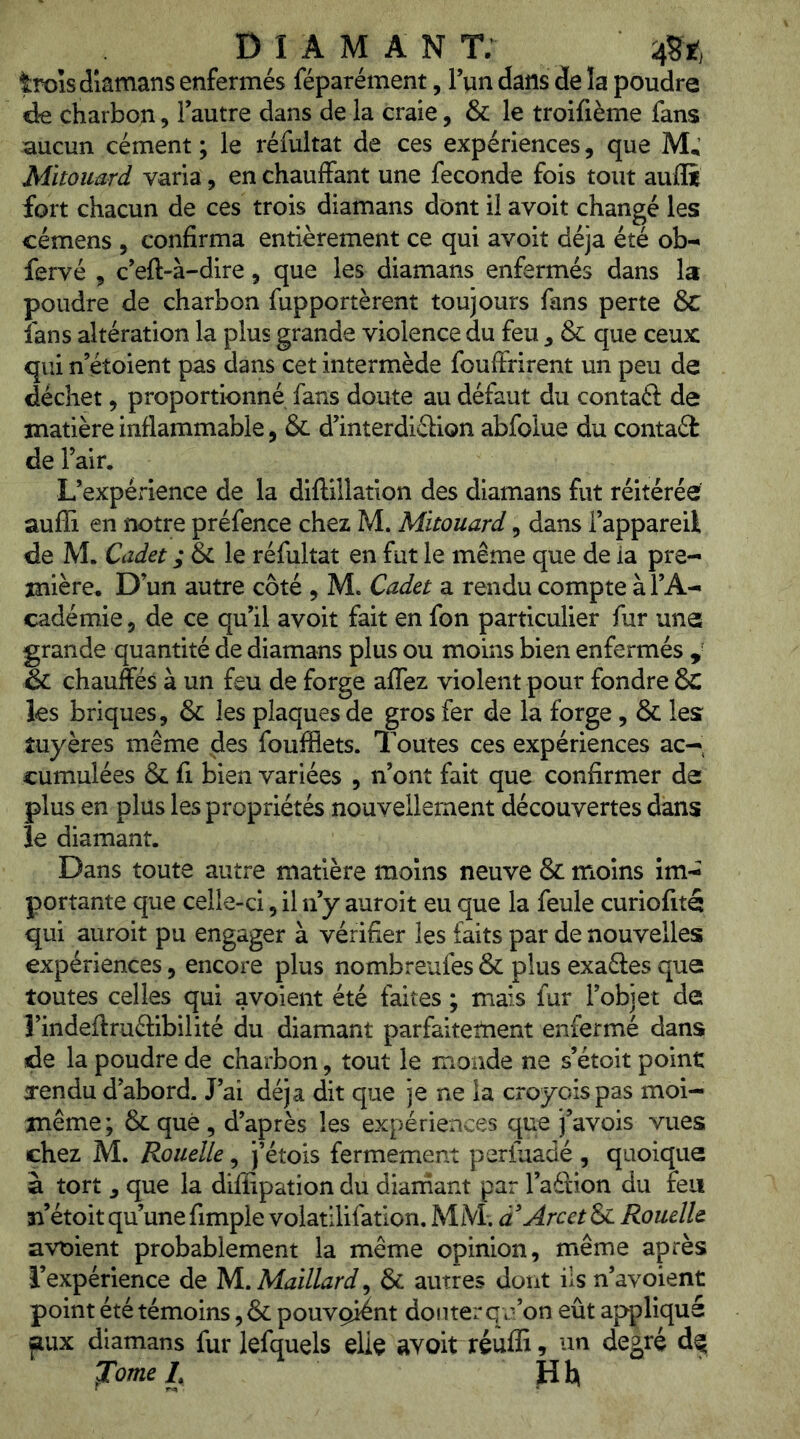 trois dlamans enfermés féparément, Tun dans de la poudre éQ charbon, l’autre dans de la craie, & le troifième fans aucun cément ; le réfultat de ces expériences, que M; Mitouard varia, en chauffant une fécondé fois tout auili fort chacun de ces trois diamans dont il avoit changé les cémens , confirma entièrement ce qui avoit déjà été oh^ fervé , c’eft-à-dire, que les diamans enfermés dans la poudre de charbon fupportèrent toujours fans perte &C fans altération la plus grande violence du feu ^ & que ceux qui n’étoient pas dans cet intermède fouffrirent un peu de déchet 5 proportionné fans doute au défaut du contaft de matière inflammable, & d’interdiélion abfolue du contaél de l’air. L’expérience de la diftillation des diamans fut réitérée auffi en notre préfence chez M. Mitouard, dans l’appareil de M. Cadet ; & le réfultat en fut le même que de la pre- mière, D’un autre côté , M. Cadet a rendu compte à l’A- cadémie 5 de ce qu’il avoit fait en fon particulier fur une grande quantité de diamans plus ou moins bien enfermés , & chauffés à un feu de forge affez violent pour fondre 6c les briques, & les plaques de gros fer de la forge, & les tuyères même des foufflets. Toutes ces expériences ac- cumulées & fl bien variées , n’ont fait que confirmer de plus en plus les propriétés nouvellement découvertes dans le diamant. Dans toute autre matière moins neuve & moins im- portante que celle-ci, il n’y auroit eu que la feule curiofité qui auroit pu engager à vérifier les faits par de nouvelles expériences, encore plus nombreufes & plus exaétes que toutes celles qui avoient été faites ; mais fur l’objet de l’indeffruélibilité du diamant parfaitement enfermé dans de la poudre de charbon, tout le monde ne s’étoit point a-endu d’abord. J’ai déjà dit que je ne la croyoispas moi- même; 6c que , d’après les expériences que j’avois vues chez M. Rouelle, j’étois fermement perfuadé , quoique à tort , que la diffipation du dianiant par l’aétion du feu îi’étoit qu’une fimple volatilifation. MM; a Arcet & Rouelle avoient probablement la même opinion, même après l’expérience de M., Maillard^ & autres dont iis n’avoient point été témoins, & pouvgiént douter qn’on eût appliqué jiux diamans fur lefquels elle avoit réufE, un degré ^ome I, H h