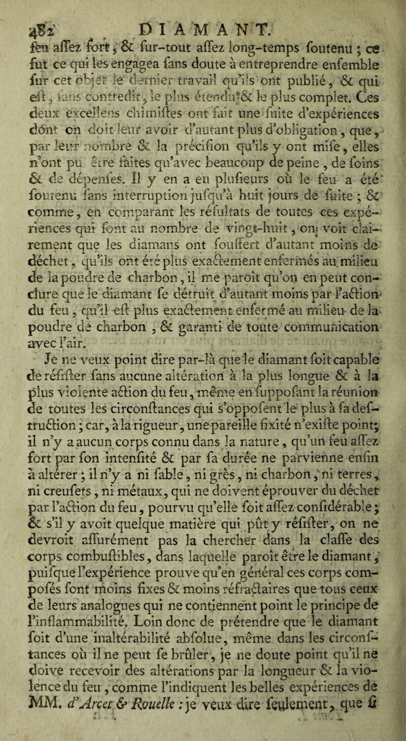feu affez fort ^ & fur-tout affez long-temps foutenu ; ce fut ce qui les engagea fans doute à entreprendre enfemble fur cet objet le dernier travail qu’ils ont publié, & qui eÜ, ians contredit , le plus étendu|& le plus complet. Ces deux excellens chimiftes ont fait une-fuite d’expériences dônt on dok leur avoir d’autant plus d’obligation, que, • par leur nombre & la précifion qu’ils y ont mife, elles n’ont pu être faites qu’avec beaucoup de peine , de foins & de dépenfes. Il y en a eu plufieurs où le feu a été' foutenu fans interruption jufqu’à huit jours de fuite ; & comme, en comparant les rémkats de toutes ces expé- riences qui font au nombre de vingt-huit, om voit clai-^ rement que les diamans ont fouffert d’autant moins de déchet, qiriis ont été plus exaéiement enfermés au milieu de la poudre de charbon, il me paroit qu’on en peut con- clure que le diamant fe détruit d’autant moins par l’aftiort' du feu 5 qu’il eft plus exaéfement enfermé au milieu- de la poudre de charbon , & garanti de toute communication avec l’air. Je ne veux point dire par-là que le diamant foit capable de réfifler fans aucune altération à la plus longue & à la plus violente aftion du feu, même en fuppofant la réunion de toutes les circonftances qui s’oppofent'le plusàfadef- truftion ; car, àlarigueur, une pareille fixité n’exifte point; il n’y a aucun corps connu dans la nature, qu’un feu affez fort par fon intenfité & par fa durée ne parvienne enfin à altérer ; il n’y a ni fable, ni grès, ni charbon ,'ni terres, ni creufets, ni métaux, qui ne doivent éprouver du déchet par l’aftion du feu, pourvu qu’elle foit affez confidérable ; & s’il y avoit quelque matière qui pût y réfifter, on ne devroit affurément pas la chercher dans la claffe des corps combuffibles, dans laquelle paroît être le diamant, puifque l’expérience prouve qu’en gériéral ces corps com- pofés font moins fixes & moins réfraélaires que tous ceux de leurs analogues qui ne contiennent point le principe de l’inflammabilité. Loin donc de prétendre que le diamant foit d’une inaltérabilité abfolue, même dans les circonf- tances où il ne peut fe brûler, je ne doute point qu’il ne doive recevoir des altérations par la longueur & la vio- lence du feu , comtne l’indiquent les belles expériences de MM. d'Area & RoudU ; je veux dire fevdeinent, que fi