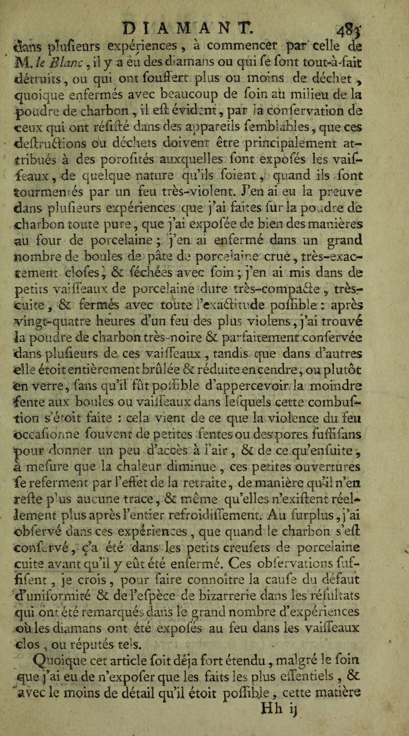 B ï A MAN T. 4S}‘ tS-ans plufiears expériences, à commencer par celle de M. le Blanc, il y a éu des diamans ou qui fe font tout-à-fait détruits, ou qui ont fauâert plus ou moins de déchet y quoique enfermés avec beaucoup de foin ah milieu de la poudre de charbon, il eft évident, par la confervation de ceux qui ont réfiflié dans des appareils femblables, que ces deftruélions ou déchets doivent être principalement at- tribués à des porofités auxquelles font expofés les vaif- feaux,de quelque nature qu’ils foient, quand ils font tourment és par un feu très-violent. J’en ai eu la preuve dans plufieurs expériences que j’ai faites fur la poudre de charbon toute pure, que j’ai expofée de bien des manières au four de porcelaine ; j’en ai enfermé dans un grand nombre de boules de pâte de porcelaine crue, très-exac- tement clofes y & féchées avec foin ; j’en ai mis dans de petits vaiffeaux de porcelaine dure très-compaéle > trèsr cuite y & fermés avec toute i’exaâitude poffible : après vingt-quatre heures d’un feu des plus violens, j’ai trouvé îa poudre de charbon très-noire & parfaitement confervée dans pluiîeurs de. ces vaifTeaux, tandis que dans d’auti'es elle étoit entièrement brûlée & réduite encendre, ou plutôt en verre, fans qu’il fût poibble d’appercevoir. la moindre fente aux boules ou vailfeaux dans lefqueis cette combus- tion s e^'oit faite : cela vient de ce que la violence du feu ©ccafionne fouvent de petites fentes ou despotes fuffifans pour donner un peu d’accès à Fait, & de ce qu’enfuite, à mefure que la chaleur diminue , ces petites ouvertures fe referment par l’effet de la retraite, de manière qrfiln’en refte p^us aucune trace, & même qu’ellesn’exiftent réel- lement plus après l’entier refroidilTement. Au furplus,j’ai obfervé dans ces expériences , que quand le charbon s’eft conf:,rvé, ç’a été dans fes petits creufets de porcelaine cuite avant qu’il y eût été enfermé. Ces obfervations fuf- lifent 5 je crois, pour faire connoitre la caufe du défaut d’uniformité & del’efpèce de bizarrerie dans les réfultats qui ont été remarqués dans le grand nombre d’expériences où lesdiamans ont été expofés au feu dans les vaiffeaux clos , ou réputés te^s. - Quoique cet article foit déjà fort étendu, malgré le foin que j’ai eu de n’expofer que les faits les plus elTentiels , & ‘avec le moins de détail qu’il étoit poflibje, cette matière Hhij