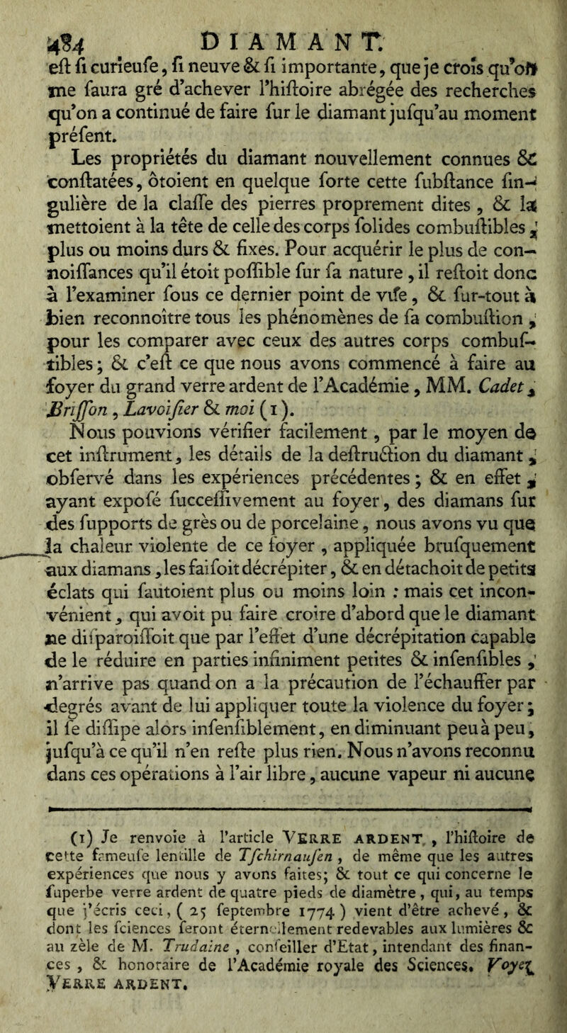 eft fl curîeufe, fl neuve & fi importante, que je croîs qu’oJf me faura gré d’achever l’hiftoire abrégée des recherches qu’on a continué de faire fur le diamant jufqu’au moment préfent. Les propriétés du diamant nouvellement connues &C conftatées, ôtoient en quelque forte cette fubftance finH gulière de la claffe des pierres proprement dites , & laÉ «nettoient à la tête de celle des corps folides combuftibles ^ plus ou moins durs & fixes. Pour acquérir le plus de con-^ noiffances qu’il étoit poffible fur fa nature, il reftoit donc à l’examiner fous ce dernier point de vife, & fur-tout h bien reconnoître tous les phénomènes de fa combuftion ^ pour les comparer avec ceux des autres corps combuf- tibles ; & c’eft ce que nous avons commencé à faire au foyer du grand verre ardent de l’Académie, MM. Cadet Brijfon 5 Lavoifier & moi ( i ). Nous pouvions vérifier facilement, par le moyen de cet inftrument, les détails de la deftruâion du diamant ^ obfervé dans les expériences précédentes ; & en effet ayant expofé fucceflivement au foyer, des diamans fur des fupports de grès ou de porcelaine, nous avons vu que Ja chaleur violente de ce foyer , appliquée brufquement aux diamans y les faifoit décrépiter, & en détachoit de petits éclats qui fautoient plus ou moins loin : mais cet incon- vénient ^ qui avoit pu faire croire d’abord que le diamant ne difparoilfoit que par l’eftet d’une décrépitation capable de le réduire en parties infiniment petites & infenfibles n’arrive pas quand on a la précaution de l’échauffer par degrés avant de lui appliquer toute la violence du foyer; il fe diffipe alors infenfiblement, en diminuant peu à peu, jufqu’à ce qu’il n’en refie plus rien. Nous n’avons reconnu dans ces opérations à l’air libre, aucune vapeur ni aucune (i) Je renvoie à l’article VERRE ardent, , Thiftoire de cette frmeufe lentille de Tfchirnaufen , de même que les autres expériences que nous y avons faites; & tout ce qui concerne le fuperbe verre ardent de quatre pieds de diamètre, qui, au temps que i’écris ceci, ( 25 feptembre 1774) vient d’être achevé, & dont les fciences feront éternellement redevables aux lumières & au zèle de M. Trudaine , confeiller d’Etat, intendant des finan- ces , & honoraire de l’Académie royale des Sciences, Voyci^ Verre ardent.