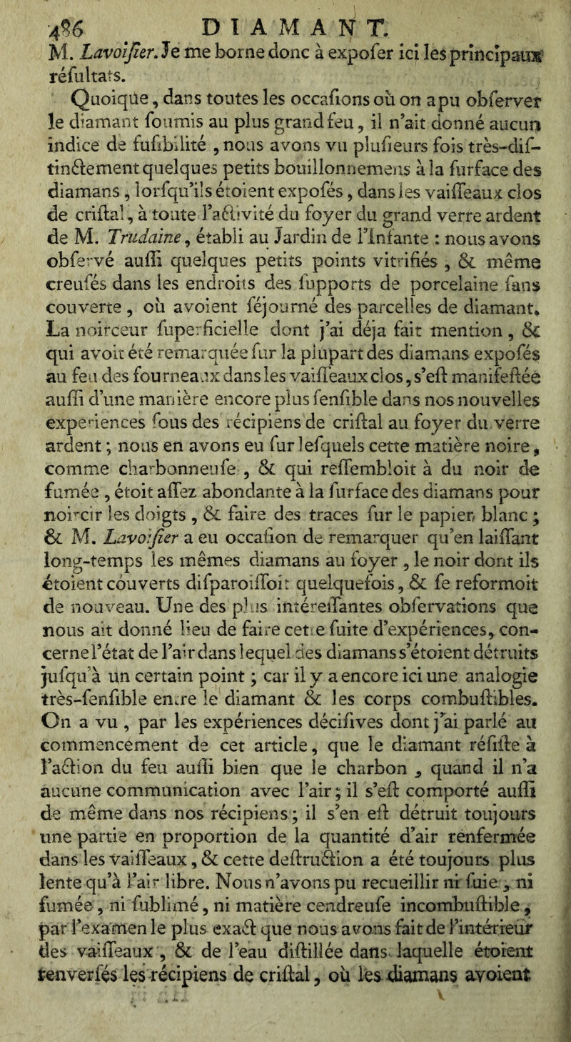 4^6 D T A M A N T. M. Lavoijitr. Je me borne donc à expofer ici les princîpauss' réfultats. Quoiqüe, dans toutes les occafions où on a pu obferver le diamant fournis au plus grand feu, il n ait donné aucun indice de fufibilité , nous avons vu plufieurs fois très-dif- tinftement quelques petits bouillonnemens à la furface des diamans 4 lorfqif ils étoient expofés, dans les vaiffeaux clos de criftal, à toute Taftivité du foyer du grand verre ardent de M. Trudaine^ établi au Jardin de Flnfante : nous avons obfervé auffi quelques petits points vitrifiés , & même creufés dans les endroits des fupports de porcelaine fans couverte , où a voient féjourné des parcelles de diamant^ La noirceur fuperficielle dont j’ai déjà fait mention , & qui avoit été remarquée fur la plupart des diamans expofés au feu des fourneaux dans les vaifléaux clos, s’eft manifetléè auffi d’une manière encore plus fenfible dans nos nouvelles expériences fous des récipiensde criftal au foyer du.verre ardent ; nous en avons eu fur lefquels cette matière noire, comme charbonneufe , & qui reffembloit à du noir de fumée , étoit affez abondante à la furface des diamans pour noircir les doigts , & faire des traces fur le papier blanc ; & M. Lavoifier a eu occafion de remarquer qu’en laiffant long-temps les mêmes diamans au foyer , le noir dont ils étoient couverts difparoifToit quelquefois, & fe reformoit de nouveau. Une des plus intéreiTantes obfervations que nous ait donné lieu de faire cetie fuite d’expériences^ con- cerne l’état de l’air dans lequel des diamans s’étoient détruits jufqifà un certain point ; car il y a encore ici une analogie très-fenfible en.re le diamant & les corps combuffibles. On a vu , par les expériences décifives dont j’ai parlé au commencement de cet article, que le diamant réfifte à î’aâion du feu auffi bien que le charbon ^ quand il n’a aucune communication avec l’air ; il s’eft comporté auffi de même dans nos récipiens ; il s’en efl: détruit toujours une partie en proportion de la quantité d’air renfermée dans les vaiffeaux, & cette deftruétion a été toujours plus lente qu’à l’air libre. Nous n’avons pu recueillir ni: fuieni fumée, ni fublimé, ni matière cendreufe incombuftible, par l’examen le plus exaél que nous avons fait de l’intérfeüf des vaiffeaux , & de l’eau diftiliée daflsJaquelle étorent tenverfés les récipiens de criftal, où les diamans avoient
