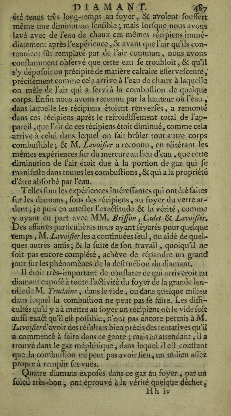 DIAMANT. 4S7 été tenus très long-temps au foyer, & avolent fouffert même une diminution fenfible ; mais lorfque.nous avons lavé avec de l’eau de chaux ces mêmes récipiens immé- diatement après l’expérience 5.& avant que l’air qu’ils con- tenoient fût remplacé par de l’air commun , nous avons ^onftamment obfervé que cette eau fe troubioit, & qu’il s’y dépofoit un précipité de matière calcaire éffervefcente, précifément comme cela arrive à l’eau de chaux à laquelle on mêle de l’air qui a fervi à la combuftion de quelque corps. Enfin nous avons reconnu par la hauteur où l’eau , dans laquelle les récipiens étoient renverfés, a remonté dans ces récipiens après le refroidiflement total de Tap-- pareil ^que l’air de ces récipiens étoit diminué, comme cela arrive à celui dans lequel on fait brûler tout autre corps combuftible ; & M. Lavoijier a reconnu, en réitérant les mêmes expériences fur du mercure au lieu d’eau, que cette diminution de l’air étoit due à la portion de gaz qui fe manifefte dans toutes lès combuftions, &qui a la propriété d’être abforbé par l’éau. T elles font les expériences intéreffantes qui ont été faites fur les diamans, fous des récipiens, au foyer du verre ar- dent ; je puis en attefter Texaélitude & la vérité, comme y ayant eu part avec MM. Brijfon^ Cadet & Lavoifieu Des affaires particulières nous ayant fépàrés pour quelque temps, M. LavoïfierX^î, a continuées feul, ou aidé de quel- ques autres amis ; & la fuite de fon travail ^ quoiqu’il ne foit pas encore complété , achève de répandre un grand jour fur les phénomènes de la deflruclion du diamant. 11 étoit très-important de conftater ce qui arriveroit au diamant expofé à toute l’aâivité du foyer de la grande len- tille de M. Trudaine, dans le vide , ou dans quelque milieu dans lequel la combuftion ne peut pas fè faire. Les diffi- cultés qu’il y aà mettre au foyer un récipiènt où le vide foit auffi exaâ qu’il eft poffible^ n’ont pas encore permis à M. Lavoifierdi^ivoiv des réfultats bien précis des tentatives qu’il a commencé à faire dans ce genre ; mais en attendant, il a trouvé dans le gaz méphitique, dans lequel il eft confiant que la combuftion ne peut pas avoir lieu, un milieu alTez propre à remplir fes vues. . . Quatre diamans expofés dans ce gaz au foyer, par un folèil très-bon, onî.éprouvé à la vérité quelque déchet 3 Hh iy