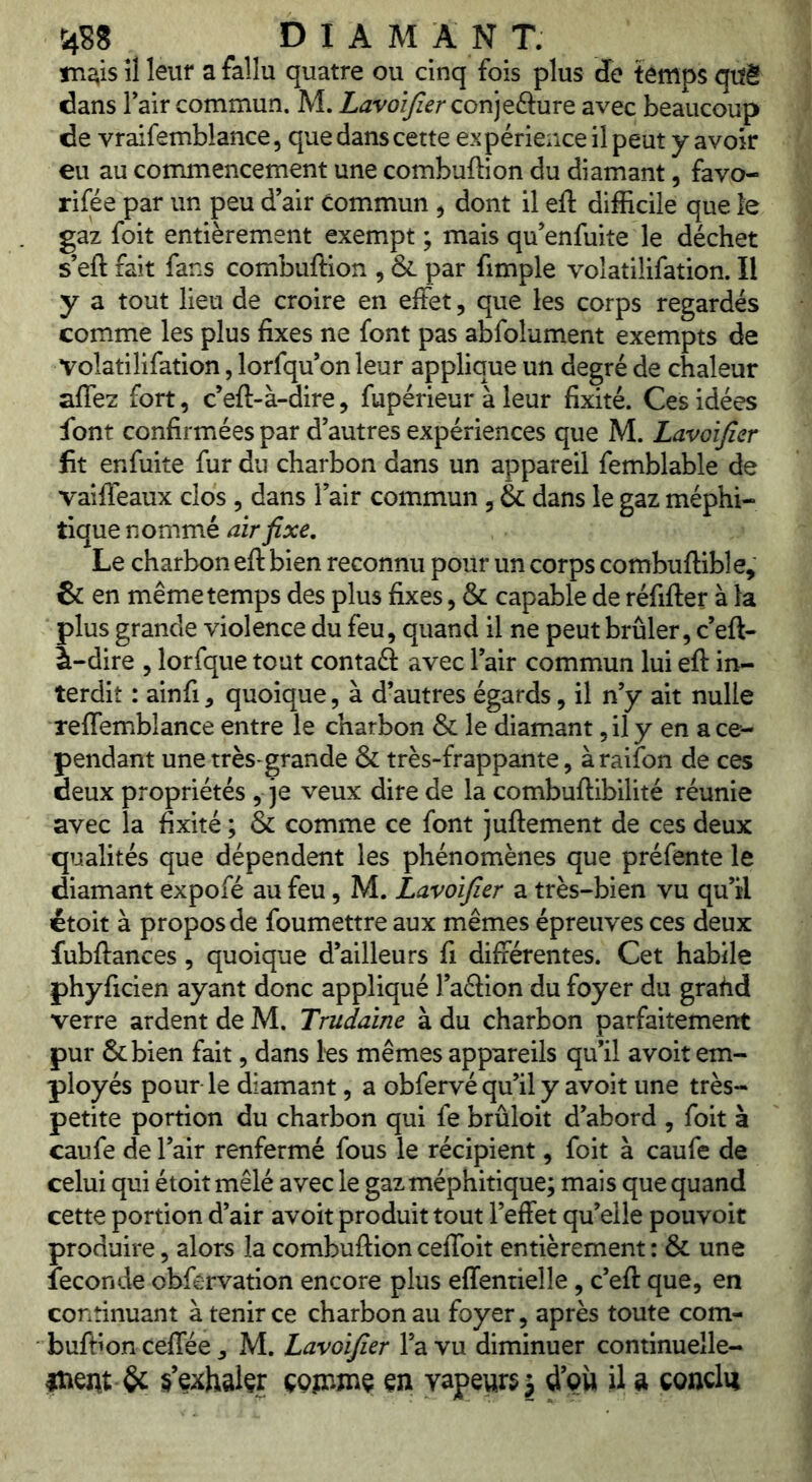 m^is il leur a fallu quatre ou cinq fois plus de temps qiïê dans Fair commun. M. Lavoîjïer Qon]t&MrQ avec beaucoup de vraifemblance, que dans cette expérience il peut y avoir eu au commencement une combuffion du diamant, favo- rifée par un peu d’air Commun ^ dont il eft difficile que le gaz foit entièrement exempt ; mais qu’enfuite le déchet s’eft fait fans combuffion , & par fimple volatilifation. Il y a tout lieu de croire en effet, que les corps regardés comme les plus fixes ne font pas abfolument exempts de volatilifation, lorfqu’on leur applique un degré de chaleur affez fort, c’eft-à-dire, fupérieur à leur fixité. Ces idées font confirmées par d’autres expériences que M. Lavoïfier fit enfuite fur du charbon dans un appareil femblable de vaiffeaux clos , dans l’air commun , & dans le gaz méphi- tique nommé air fixe. Le charbon eft bien reconnu pour un corps combuftible, & en même temps des plus fixes, & capable de réfifter à la plus grande violence du feu, quand il ne peut brûler, c’eft- à-dire , lorfque tout contaâ: avec l’air commun lui eft in- terdit : ainfi, quoique, à d’autres égards, il n’y ait nulle reffemblance entre le charbon & le diamant, il y en ace- pendant une très-grande & très-frappante, à raifon de ces deux propriétés , je veux dire de la combuftibilité réunie avec la fixité ; & comme ce font juftement de ces deux qualités que dépendent les phénomènes que préfente le diamant expofé au feu, M. Lavoifier a très-bien vu qu’il étoit à propos de foumettre aux mêmes épreuves ces deux fubftances, quoique d’ailleurs fi différentes. Cet habile phyficien ayant donc appliqué l’aélion du foyer du grahd verre ardent de M. Trudaine à du charbon parfaitement pur &bien fait, dans les mêmes appareils qu’il avoit em- ployés pour le diamant, a obfervé qu’il y avoit une très- petite portion du charbon qui fe brûloit d’abord , foit à caufe de l’air renfermé fous le récipient, foit à caufe de celui qui étoit mêlé avec le gaz méphitique; mais que quand cette portion d’air avoit produit tout l’effet qu’elle pouvoit produire, alors la combuftion ceffoit entièrement : & une fécondé obfervation encore plus effentielle, c’eft que, en continuant à tenir ce charbon au foyer, après toute com- buftion ceffée, M. Lavoifier l’a vu diminuer continuelle- inent & s’exhalçr çqît-jdç çn vapeurs j d’çî» U a conclu