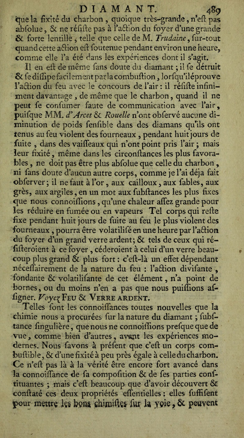 ^ue la fixité du charbon , quoique très-grande, n’efi pas abfolue, & ne réfifte pas à Taéllon du foyer d’une grande & forte lentille , telle que celle de M. Trudaïne, fur-tout quand cette aftion eft foutenue pendant environ une heure, comme elle l’a été dans les expériences dont il s’agit. Il en eft de même fans doute du diamant ; il fe détruit & fe diffipe facilement parla combuftion, lorfqu’iléprouve l’aéiion du feu avec le concours de l’air : il réfifte infini- ment davantage , de même que le charbon, quand il ne peut fe confumer faute de communication avec l’air, puifque MM. d^Arcet & Rouelle n’ont obfervé aucune di- minution de poids fenfible dans des diamans qu’ils ont tenus au feu violent des fourneaux , pendant huit jours de fuite , dans des vaifleaux qui n’ont point pris l’air ; mais leur fixité, même dans les circonftances les plus favora- bles , ne doit pas être plus abfolue que celle du charbon , ni fans doute d’aucun autre corps, comme je l’ai déjà fait obferver ; il ne faut à l’or, aux cailloux, aux fables, aux grès, aux argiles, en un mot aux fubftances les plus fixes que nous connoiftions, qu’une chaleur affez grande pour les réduire en fumée ou en vapeurs Tel corps qui refte fixe pendant huit jours de fuite au feu le plus violent des fourneaux, pourra être volatilifé en une heure par l’aftion du foyer d’un grand verre ardent; & tels de ceux qui ré- fifteroient à ce foyer, céderoient à celui d’un verre beau- coup plus grand & plus fort ; c’eft-là un effet dépendant nécefîairement de la nature du feu : l’aélion divifante , fondante & volatilifante de cet élément, n’a point de bornes, ou du moins n’en a pas que nous puiflions af- figner. Voyei^EV & Verre ardent. Telles font les connoiffances toutes nouvelles que la chimie nous a procurées fur la nature du diamant ; fubf- tance fingulière, que nous ne connoillions prefquequede vue, comme bien d’autres, avsg^t les expériences mo- dernes. Nous favons à préfent que c’eft un corps com- buftible, & d’une fixité à peu près égale à celle du charbon. Ce n’eft pas là à la vérité être encore fort avancé dans la connoiffance de fa compofition & de fes parties conf- tituantes ; mais c’eft beaucoup que d’avoir découvert & conftaté ces deux propriétés effentielles : elles fuffifent )pour mettra 1$§ bm ehiroiftçs fur k ypie, & peuvent