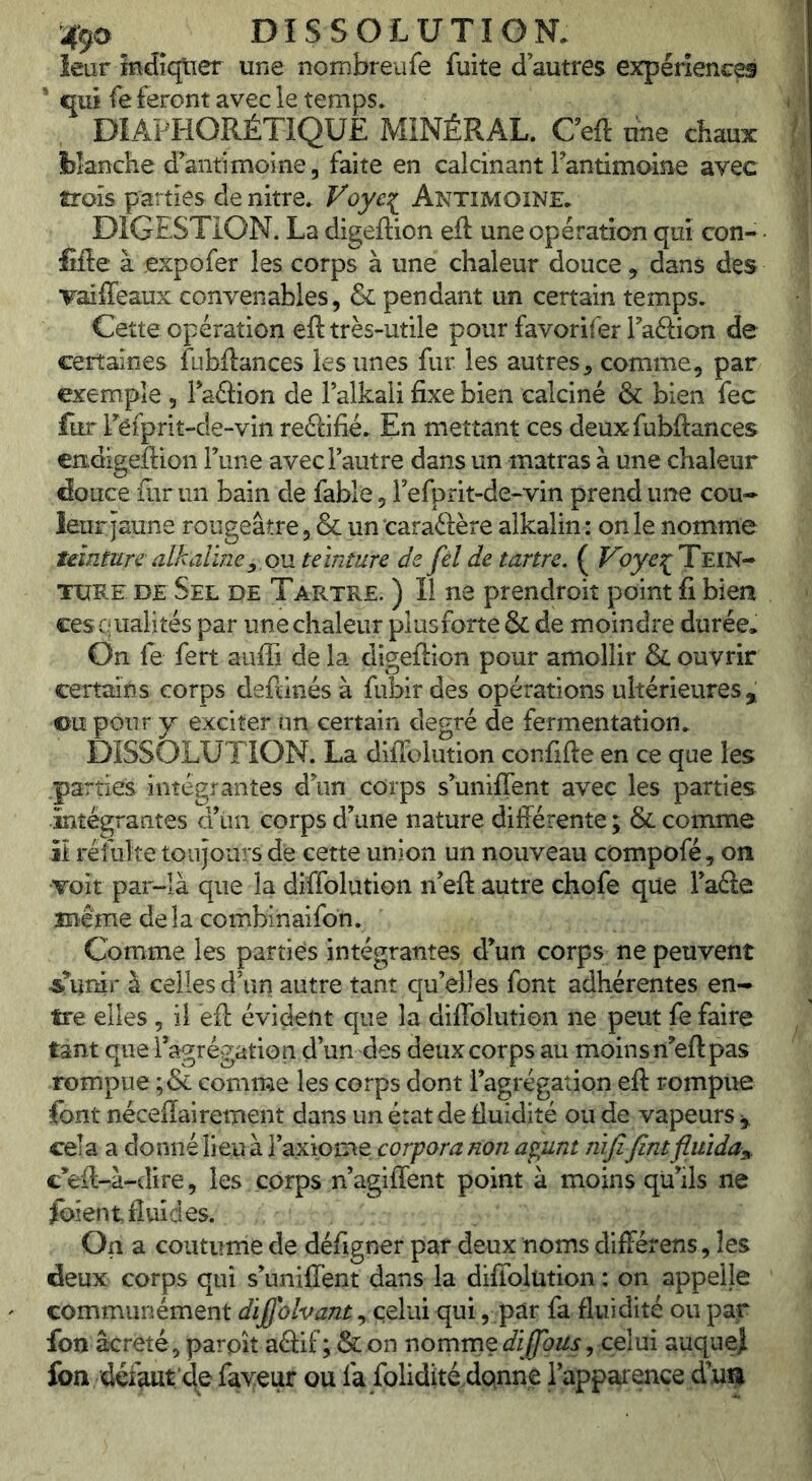 leur indîqtîer une nombreufe fuite d’autres expérience ’ qui fe feront avec le temps. DIAPHORÉTIQUE MINÉRAL. Ceft une chaux lîîanehe d’antimoine, faite en calcinant rantimoine avec trois parties de nitre. Voye:^ Antimoine. DIGESTION. La digeftion eft une opération qui con- fiée à expofer les corps à une chaleur douce, dans des Taiffeaux convenables, & pendant un certain temps. Cette opération eft très-utile pour favorifer Taftion de certaines fubftances les unes fur les autres^ comme, par exemple , laâion de Falkali fixe bien calciné & bien fec fur Feiprit-de-vin reéiifié. En mettant ces deux fubftances endigeftion Tune avec l’autre dans un matras à une chaleur douce fiir un bain de fable, l’efprit-de-vin prend une cou- leurjaune rougeâtre ,& un caraélère alkalin: on le nomme teinturealkalïney,OM teinture de fel de tartre. ( Tein- ture DE Sel de Tartre. ) Il ne prendroit point fi bien ces qualités par une chaleur plus forte & de moindre durée. On fe fert auffi de la digeftion pour amollir & ouvrir certains corps deftinés à fubir des opérations ultérieures, ©upour exciter un certain degré de fermentation. DISSOLUTION. La diffolution confifte en ce que les .parties intégrantes d’un corps s’uniflent avec les parties intégrantes d’un corps d’une nature différente ; & comme il réîulte toujours de cette union un nouveau compofé, on •Toit par-là que la diffolution n’eft autre chofe que l’aâe Blême delà combinaifon. Comme les parties intégrantes d’un corps ne peuvent ^Tunir à celles d’un autre tant quelles font adhérentes en- tre elles , il eft évident que la diffolution ne peut fe faire tant que l’agrégation d’un des deux corps au moins n’eft pas rompue ;& comme les corps dont l’agrégation eft rompue font néceff ai rement dans un état de fluidité ou de vapeurs ^ cela a donné lieu à l’axiome çorpora non apint mfifintfluîdas, c*eft-à-dire, les corps n’agiffent point à moins qu’ils ne fbientfiuides. On a coutume de défigner par deux noms différens, les deux corps qui s’uniffent dans la diffolution : on appelle communément diffolvant, celui qui, pâr fa fluidité ou par fon âcreté, parpît aâif; & on nomrneJi^^^r, celui auquel fon défaut'4e faveur ou fa folidité danne l’apparence d’ua