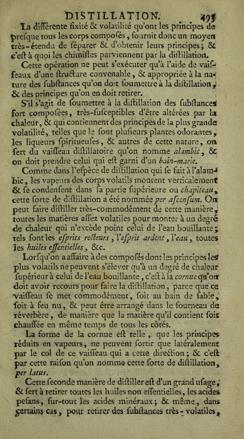 DISTILLATION. ^ 4^f La dîfFèrente fixité & volatilité qu’ont les principes de prefque tous les corps compofés, fournit donc un moyen très-étendu de féparer &L d’obtenir leurs principes; & c eft à quoi les chimiftes parviennent par la difiillation. Cette opération ne peut s’exécuter qu’à l’aide de vai& féaux d’une ftruclure convenable, & appropriée à la na-; ture des fubftances qu’on doit foumettre à la diftillation ^ & des principes qu’on en doit retirer. S’il s’agit de foumettre à la diftillation des fubftances^ fort compofées, très-fiufceptibles d’être altérées par la chaleur, & qui contiennent des principes de la plus grandes TOÎatilité, telles que le font plufieurs plantes odorantes , les liqueurs fpiritueufes, & autres de cette nature, on fert du vaifleau diftillatoire quon nomme alambic^ & on doit prendre celui qui eft garni d’un baïn^mane. Comme dans l’efpèce de diftillation qui fe fait àTalam-^ Lie, les vapeurs des corps volatils montent verticalement & fe condenfent dans fa partie fupérieure ou chapiteau y cette forte de diftillation a été nommée per afeenfum. On peut faire diftiller très-commodément de cette manière^ toutes les matières affez volatiles pour monter à un degré (de chaleur qui n’excède point celui de l’eau bouillante 5 tels font les efprits relieurs , Vefprh ardent, Veau, toutes les huiles ejjentïelles ^ &c. Lorfqu’on a affaire à des compofés dont les principes les? plus volatils ne peuvent s’ékver qu’à un degré de chaleur fupérieur à celui de l’eau bouillante, c’eft à la cornue qu’oit doit avoir recours pour faire la diftillation, parce que ce Vaiffeau fe met commodément, foit au bain de fable, foit à feu nu, & peut être arrangé dans le fourneau de réverbère , de manière que la matière qu’il contient foit chauffée en même temps de tous les côtés. La forme de la cornue eft telle , que les principes réduits en vapeurs, ne peuvent fortir que latéralement par le col de ce vaifleau qui a cette direftion ; & c’eft par cette raifon qu’on nomme cette forte de diftillation, per latus. Cette fécondé manière de diftiller eft d’un grand ufage & fert à retirer toutes les huiles non effentielles, les acides pefans, fur-tout les acides minéraux ; & même, dans «çertain§ cas, pour retirer des fubftances très-volatiles^