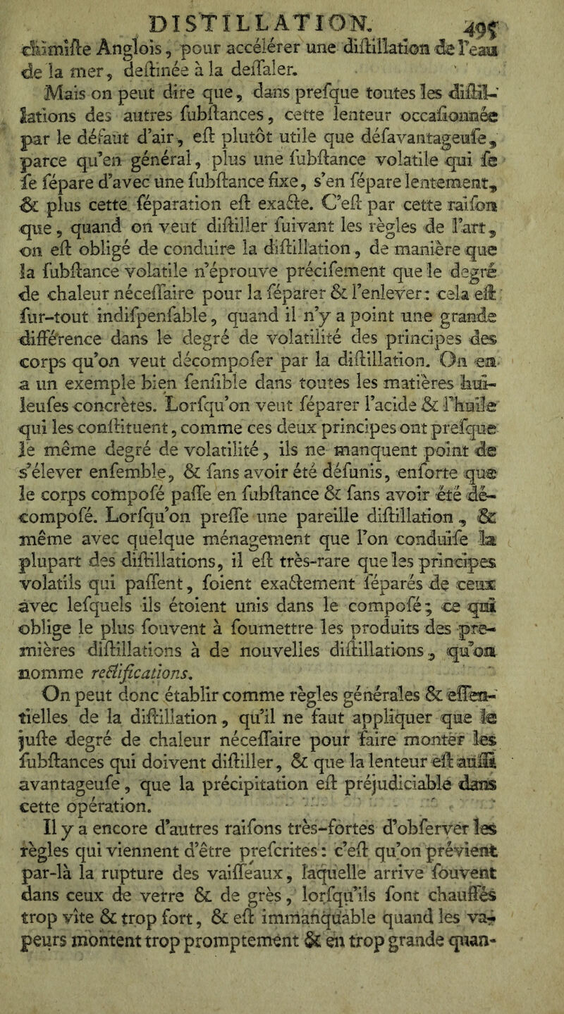 DI STI LL AT ÎOK 4^^ cMmîfte Angloîs, pour accélérer une diffillatioîi deFeam de îa mer 5 deftinée à la deiTaler. Mais on peut dire que , dans prefque toutes les difliU’ îatlons des autres fubftances, cette lenteur occaûonn^ par le défaut d’air , eft plutôt utile que défavantageufe, parce qu’en général, plus une fubftance volatile qui fe fe fépare d’avec une fubftance fixe, s’en fépare lentement, & plus cette féparation eft exaâe. C’eft par cette raifoiî que, quand on veut diftÜler fuivant les règles de fart, on eft obligé de conduire la diftillation, de manière que la fubftance volatile n’éprouve précifement que le degté de chaleur néceffaire pour la féparer & l’enlever : cela eft: fur-tout indifpenfable, quand il n’y a point une grande différence dans le degré de volatilité des principes des corps qu’on veut décompofer par la diftillation. On est' a un exemple bien fenfible dans toutes les matières hifi- ieufes concrètes. Lorfqu’on veut féparer l’acide & rhuiïe qui lesconftituent 5 comme ces deux principes ont prefque le même degré de volatilité, ils ne manquent point de s’élever enfemble, & fans avoir été défunis, enforte que le corps co'mpofé paffe en fubftance & fans avoir été dé- compofé. Lorfqu’on preffe une pareille diftillation, & même avec quelque ménagement que l’on condiûfe ïa plupart des diftillations, il eft très-rare que les principes volatils qui paffent, foient exaélement féparës de ceux avec lefquels ils étoient unis dans le compofé; ce qnî oblige le plus fouvent à foumettre les produits des pre- mières diftillations à de nouvelles diftillations, qu’om nomme re^ificadons. On peut donc établir comme règles générales & effein-' tielles de la diftillation , qu’il ne faut appliquer que le jufte degré de chaleur néceffaire pouf faire monter les fubftances qui doivent diftiller, & que la lenteur eft àïiffi avantageufe, que la précipitation eft préjudiciable dans cette opération. Il y a encore d’autres raifons très-fortes d’obferyér les règles qui viennent d’être prefcrites: c’eft: qu’on prévient par-là la rupture des vailfeaux, laqiielle arrive fouvent dans ceux de verre & de grès, lorfqu’ils font chauffés trop vite & trop fort, & eft imniàfiqu'able quand les va^^ peurs montent trop promptement & en trop grande quan-