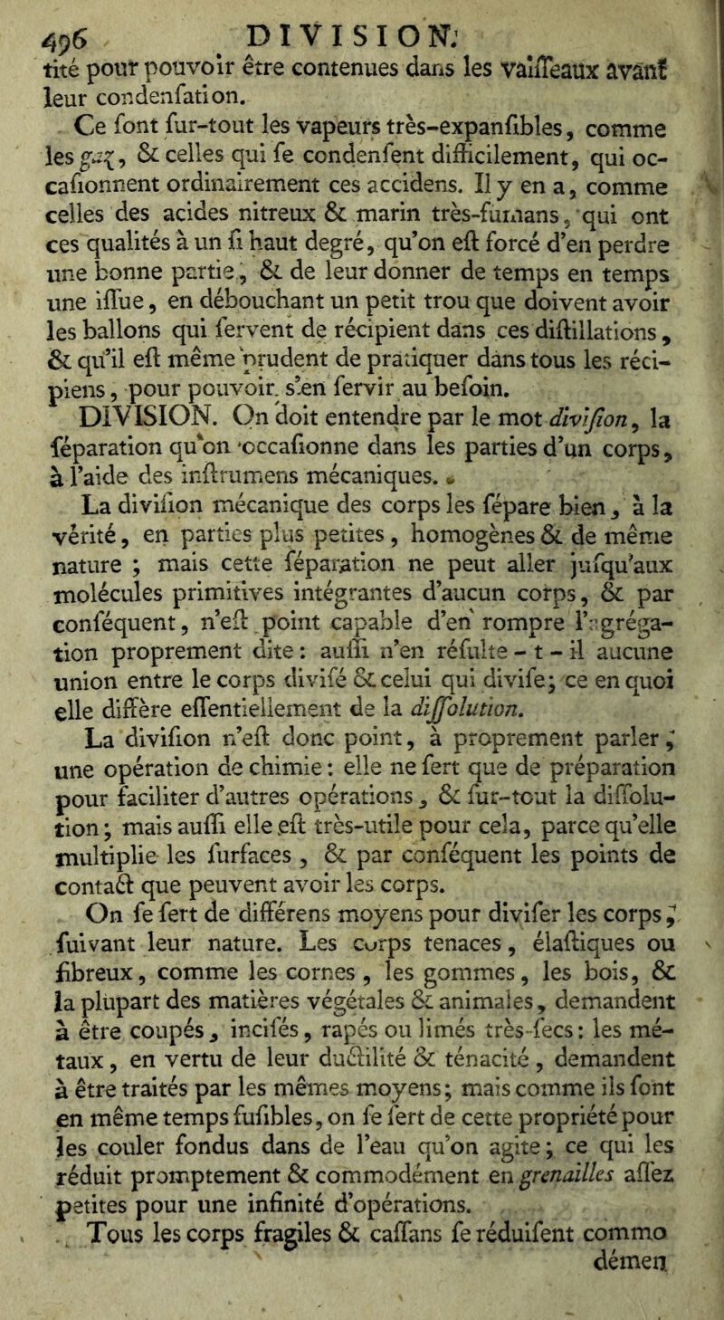 tité pour pouvoir être contenues dans les vaîiTeaux avânï leur condenfatlon. Ce font fur-tout les vapeurs très-expanfibles, comme les & celles qui fe condenfent difficilement, qui oc- cafionnent ordinairement ces accidens. Il y en a, comme celles des acides nitreux & marin très-fümans, qui ont ces qualités à un fi haut degré, qu’on eft forcé d’en perdre une bonne partie, & de leur donner de temps en temps une iflbe, en débouchant un petit trou que doivent avoir les ballons qui fervent de récipient dans ces diftillations , & qu il eft même prudent de pratiquer dans tous les réci- piens, pour pouvoir, s’^n fervir au befoin, DIVISION. On doit entendre par le mot divifion ^ la féparation qu'on 'occafionne dans les parties d’un corps, à l’aide des inftrumens mécaniques, u La divifion mécanique des corps les fépare bien , à la vérité, en parties plus petites, homogènes & de même nature ; mais cette féparation ne peut aller jufqu^aux molécules primitives intégrantes d’aucun corps, & par conféquent, n’eft point capable d’en rompre r:’gréga- tion proprement dite: aufîi n’en réfulte- t-il aucune union entre le corps divifé & celui qui divife; ce en quoi elle diffère effentieilement de la dijjolution, La divifion n’eft donc point, à proprement parler i une opération de chimie : elle ne fert que de préparation pour faciliter d’autres opérations , & fur-tout la diffolu- tion; maisaufli elle eft très-utile pour cela, parce qu’elle multiplie les furfaces , & par conféquent les points de contaél que peuvent avoir les corps. On fe fert de différens moyens pour divifer les corps fuivant leur nature. Les curps tenaces, élaftiques ou fibreux, comme les cornes, les gommes, les bois, & ia plupart des matières végétales & animales , demandent à être coupés ^ incifés, râpés ou limés très fecs : les mé- taux , en vertu de leur dudilité & ténacité , demandent à être traités par les mêmes moyens; mais comme ils font en même temps fufibles, on fe fert de cette propriété pour les couler fondus dans de l’eau qu’on agite ; ce qui les réduit promptement & commodément tn grenailles aflèz petites pour une infinité d’opérations. Tous les corps fragiles & caftans fe réduifent commo démen.