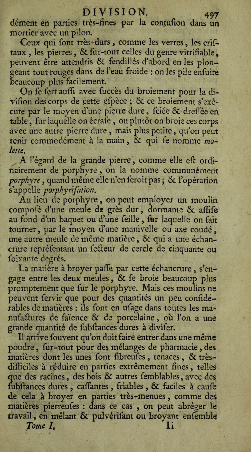 dément en parties très-fines par la contufion dans un mortier avec un pilon. Ceux qui font très-durs, comme les verres, les crif- taux , les pierres, & fui-tout celles du genre vitrifiable, peuvent être attendris & fendillés d’abord en les plon- geant tout rouges dans de l’eau froide : on les pile enfuite beaucoup plus facilement. On fe fert aufîi avec fuccès du broiement pour la di- vlfion des corps de cette efpèce ; & ce broiement s’exé- cute par le moyen d une pierre dure, fciée & dreffée en table, fur laquelle on écrafe , ou plutôt on broie ces corps avec une autre pierre dure, mais plus petite, qu’on peut tenir commodément à la main, & qui fe nomme mo- ktte. A l’égard de la grande pierre , comme elle eft ordi- nairement de porphyre, on la nomme communément porphyre, quand même elle n’en feroit pas ; & l’opération s’appelle porphyrîfaticn. Au lieu de porphyre, on peut employer un moulin compofé d’une meule de grès dur, dormante & aflife au fond d’un baquet ou d’une feille, fwr laquelle on fait tourner, par le moyen d’une manivelle ou axe coudé, une autre meule de même matière, & qui a une échan- crure repréfentant un fefteur de cercle de cinquante ou foixante degrés. La matière à broyer palTe par cette échancrure, s’en- gage entre les deux meules, & fe broie beaucoup plus promptement que fur le porphyre. Mais ces moulins ne peuvent fervir que pour des quantités un peu confidé- rables de matières : iis font en ufage dans toutes les ma- nufaftures de faïence & de porcelaine, où l’on a une grande quantité de fubftances dures à divifer. Il arrive fouvent qu’on doit faire entrer dans une même poudre, fur-tout pour des mélanges de pharmacie, des matières dont les unes font fibreufes, tenaces , & très- difficiles à réduire en parties extrêmement fines, telles ?[ue des racines, des bois & autres femblables, avec des ùbftances dures , cafTantes , friables , & faciles à caufe de cela à broyer en parties très-menues, comme des matières pierreufes : dans ce cas , on peut abréger le travail, en mêlant & pulvérifant ou broyant enfemble Tome /, li