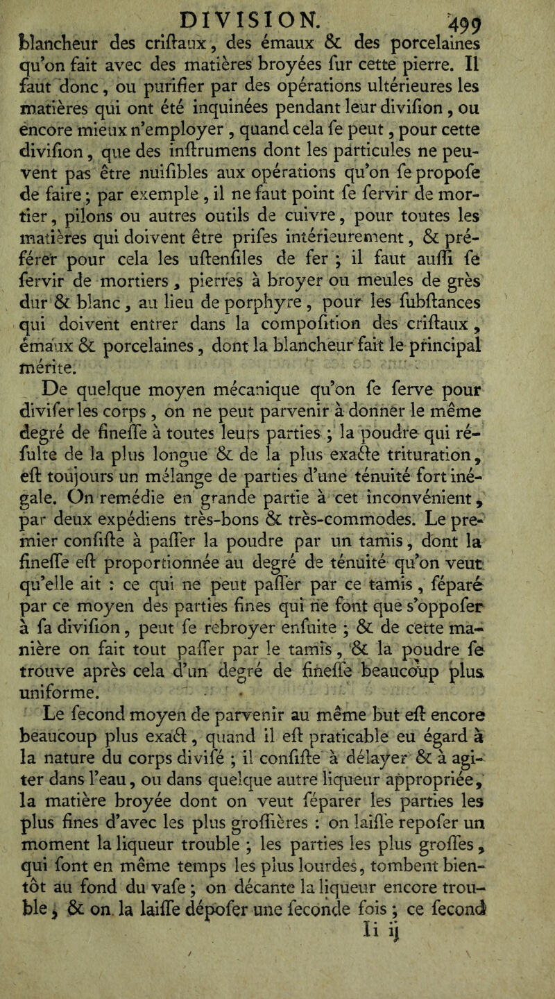 blancheur des crlftaux, des émaux & des porcelaines qu’on fait avec des matières broyées fur cette pierre. Il faut donc, ou purifier par des opérations ultérieures les matières qui ont été inquinées pendant leur divifion, ou encore mieux n’employer, quand cela fe peut, pour cette divifion, que des inftrumens dont les particules ne peu- vent pas être nuifibles aux opérations qu’on fe propofe de faire ; par exemple , il ne faut point fe fervir de mor- tier , pilons ou autres outils de cuivre, pour toutes les matières qui doivent être prifes intérieurement, & pré- férer pour cela les uftenfiles de fer ; il faut aufii fe fervir de mortiers, pierres à broyer ou meules de grès dur & blanc, au lieu de porphyre , pour les fubftances qui doivent entrer dans la compofitlon des criftaux, émaux & porcelaines, dont la blancheur fait le principal mérite. De quelque moyen mécanique qu’on fe ferve pour divifer les corps , on ne peut parvenir à donner le même degré de finefle à toutes leufs parties ; la poudre qui ré- fulte de la plus longue & de la plus exafte trituration, eft toujours un mélange de parties d’uné ténuité fort iné- gale. On remédie en grande partie à cet inconvénient, par deux expédiens très-bons & très-commodes. Le pre- mier confifte à paffer la poudre par un tarriis, dont la fineffe efi: proportionnée au degré de ténuité qu’on veut: qu’elle ait : ce qui ne peut paffer par ce tamis, féparé par ce moyen des parties fines qui rie font que s’oppofer à fa divifion, peut fe rebroyer enfuite ; & de cette ma- nière on fait tout paffer par le tamis, la poudre fe trouve après cela d’un degré de fineffe beauccTup plus uniforme. Le fécond moyen de parvenir au même but eft encore beaucoup plus exaâ:, quand il eft praticable eu égard à la nature du corps divifé ; il confifte à délayer & à agi- ter dans l’eau, ou dans quelque autre liqueur appropriée, la matière broyée dont on veut féparer les parties les plus fines d’avec les plus groflières ; on laîfl'e repofer un moment la liqueur trouble ; les parties les plus groffès , qui font en même temps les plus lourdes, tombent bien- tôt au fond du vafe ; on décante la liqueur encore trou- ble ^ & on. la laifle dépofer une fécondé fois ; ce fécond