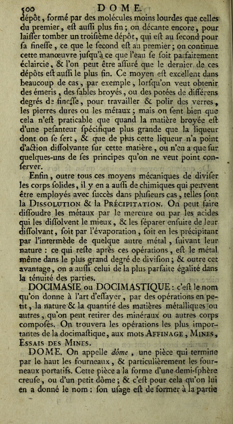 <00 DOME. dépôt V formé par des molécules moins lourdes que celles du premier, eft auffi plus fin ; on décante encore, pour lailTer tomber un troifièmê dépôt, qui eft au fécond pour fa finefle , ce que le fécond eft au premier; on continue cette manœuvre jufqu’à ce que Teau fe foit parfaitement éclaircie, & Ton peut être affuré que le dernier de ces dépôts eft auffi le plus fin. Ce moyen eft excellent dans beaucoup de cas, par exemple, lorfqu’on veut obtenir des émeris , des fables broyés, ou des potées de différens degrés de finefte, pour travailler & polir des verres , les pierres dures ou les métaux ; mais on fent bien que cela n’eft praticable que quand la matière broyée eft d’une pefanteur fpécifique plus grande que la liqueur dont on fe fert, & que de plus cette liqueur n’a point d’aftion diflblvante fur cette matière, ou n’en a que fur quelques-uns de fes principes qu’on ne veut point cpn- ferver. Enfin, outre tous ces moyens mécaniques de divifer les corps folides, il y en a auffi de chimiques qui peiîvent être employés avec fuccès dans pîufieurs cas , telles font la Dissolution & la Précipitation. On peut faire diffoudre les métaux par le mercure ou par les acides qui les diflblvent le mieux, & les féparer enfuite de leur diflblvant, foit par l’évaporation, foit en les précipitant par l’intermède de quelque autre métal, fuivant leur nature : ce qui refte après ces opérations, eft le métal meme dans le plus grand degré de divifion ; & outre cet avantage, on a aufli celui de la plus parfaite égalité dans la ténuité des parties. pOCIMASIE ou pOCIM ASTIQUE : c’eft le nom qu’on donne à l’art d’eflayer , par des opérations en pe- tit , la nature & la quantité des matières métalliques ou autres, qu’on peut retirer des minéraux ou autres corps compofés. On trouvera les opérations les plus impor- tantes de la docimaftique, aux mots Affinage , Mines , Essais des Mines. DOME. On appelle dôme , une pièce qui termine par la haut les fourneaux, & particulièrement les four- neaux portatifs. Cette pièce a la forme d’une demi-fphère creufe, ou d’un petit dôme ; & c’eft pour cela qu’on lui en a donné le nom ; fon ulage eft de former à la partie