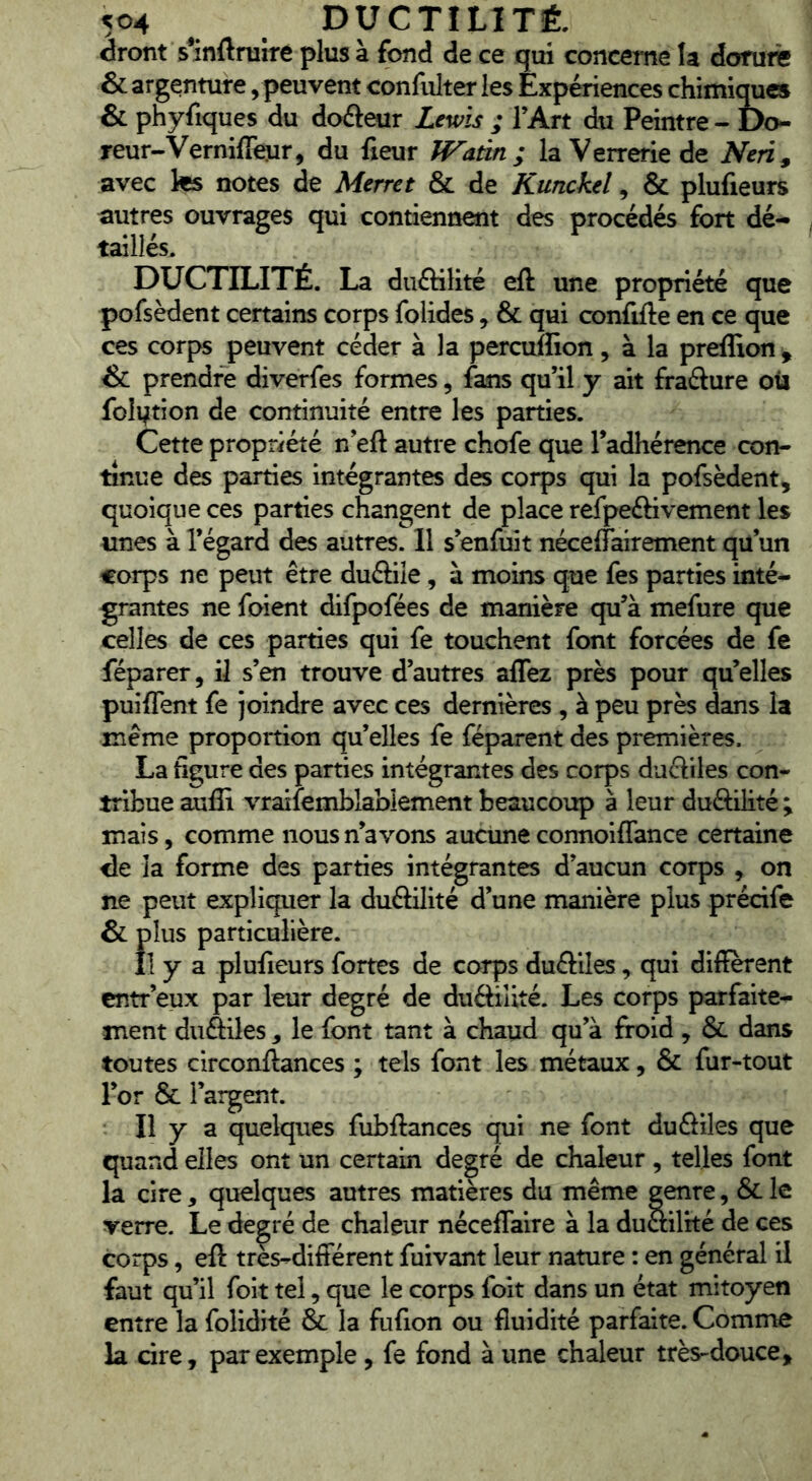dront s^inftrurre plus à fond de ce qui concerne la dorurê & argenture, peuvent confulter les Expériences chimiques & phyfiques du doéleur Lewis ; l’Art du Peintre - Do- reur-Vernifieur, du fxeur If^atin ; la Verrerie de Neri^ avec te notes de Merrct & de Kunckel, & plufieurs autres ouvrages qui contiennent des procédés fort dé- taillés. DUCTILITÉ. La duftilité eft une propriété que pofsèdent certains corps folides, & qui conflfte en ce que ces corps peuvent céder à la percuflion, à la preffion , & prendre diverfes formes, fans qu’il y ait fraélure oü folytion de continuité entre les parties. Cette propriété n’eft autre chofe que Tadhérence con- tinue des parties intégrantes des corps qui la pofsèdent, quoique ces parties changent de place refpeftivement les unes à l’égard des autres. Il s’enfuit néceffairement qu’un corps ne peut être duftile, à moins que fes parties inté- grantes ne foient difpofées de manière qu’à mefure que celles de ces parties qui fe touchent font forcées de fe féparer, il s’en trouve d’autres alTez près pour qu’elles puiffent fe joindre avec ces dernières , à peu près dans la meme proportion qu’elles fe féparent des premières. La figure des parties intégrantes des corps duftiles con- tribue auffi vraifemblablement beaucoup à leur duôilité ; mais, comme nous n’avons aucune connoiflance certaine lie la forme des parties intégrantes d’aucun corps , on ne peut expliquer la duôilité d’une manière plus précife & plus particulière. Il y a plufieurs fortes de corps duftiles, qui diffèrent entr’eux par leur degré de duftilité. Les corps parfaite- ment diiftiles , le font tant à chaud qu’à froid , & dans toutes circonftances ; tels font les métaux, & fur-tout l’or & l’argent. Il y a quelques fubftances qui ne font dufriles que quand elles ont un certain degré de chaleur , telles font la cire, quelques autres matières du même genre, & le verre. Le degré de chaleur néceffaire à la duailité de ces corps, eft très-different fuivant leur nature : en général il faut qu’il foit tel, que le corps foit dans un état mitoyen entre la folidité & la fufion ou fluidité parfaite. Comme la dre, par exemple, fe fond à une chaleur très-douce.