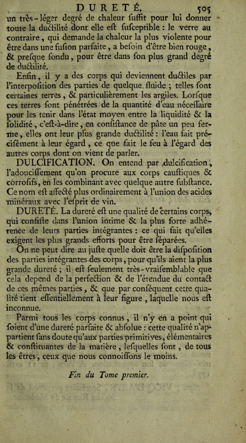 un très-léger degré de chaleur luffit pour lui donner toute la duétilité dont elle eft fufceptible : le verre au contraire, qui demande la chaleur la plus violente pour être dans une fufion parfaite, a befoin d’être bien rouge, & prefque fondu, pour être dans fon plus grand degré de duétiiité. Enfin, il y a des corps qui deviennent duéfiles par Tinterpofition des parties de quelque, fluide ; telles font certaines terres , & particulièrement les argiles. Lorfque ces terres font pénétrées de la quantité d’eau néceflaire pour les tenir dans l’état moyen entre la liquidité & la îolidité, c’eft-à-dire, en confiilance de pâte un peu fer- me , elles ont leur plus grande duéHlité : l’eau fait pré- cifément à leur égard , ce qüe fait le feu à l’égard des autres corps dont on vient de parler. DULCIFICATION. On entend par .dulcification, radouciflfement qu’on procure aux corps caufliqnes & côrrofifs, en les combinant avec quelque autre fubftance. Ce nom eft affeélé plus ordinairement à l’union des acides minéraux avec l’efprit de vin. DURETÉ. La dureté eft une qualité de certains corps, qui confifte dans l’union intime ÔC la plus forte adhé- rence de leurs parties intégrantes : ce qui fait qu elles exigent les plus grands efforts pour être féparées. On ne peut dire au jufte quelle doit être la difpofitioti des parties intégrantes des corps, pour qu’ils aient la plus grande dureté ; il eft feulement très-vraifemblable que cela dépend de la perfeélion & de l’étendue du contaél de ces mêmes parties, & que par conféquent cette qua- lité tient eflentiellement à leur figure , laquelle nous eft inconnue. Parmi tous les corps connus, il n’y en a point qui foi en t d’une dureté parfaite & abfolue : cette qualité n’ap- partient fans doute qu’aux parties primitives, élémentaires & conftituantes de la matière, lefquelles font, de tous les êtres, ceux que nous connoiffons le moins. Fin du Tome premier.