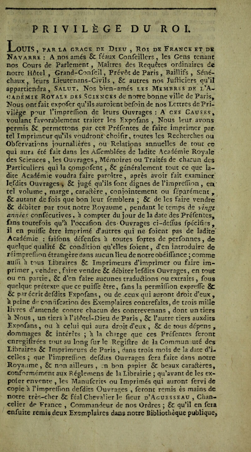 PRIVILÈGE DU ROI Louis , ïar ia crace de dieu , roi de France et de Kavarre : A nosamés & féaux Confeillers, les Gens tenant nos Cours de Parlement, Maîtres des Requêtes ordinaires de notre Hôtel , Grand-Confeil, Prévôt de Paris , Baiîlifs , Séné- chaux , leurs Lieutenans-Civils , Sc autres nos JuRiciers qu’il appartiendra, Salut. Nos bien-amés les Membres de l’A- oadémié Royale des Sciences de notre bonne ville de Paris, Nous ont fait expofer qu’ils auroient befoin de nos Lettres de Pri- vilège pour l’impreflion de leurs Ouvrages : A ces Causes* voulant favorablement traiter les Expofans , Nous leur avons permis & permettons par ces Préfentes de faire imprimer par tel Imprimeur qu’ils voudront^choifir, toutes les Recherches ou Obfervati'^ns journalières , ou Relations annuelles de tout ce qui aura été fait dans les AfTembîées de ladite Académie Royale des Sciences , les Ouvrages, Mémoires ou Traités de chacun des Particuliers qui la compofent, & généralement tout ce que la- dite Académie voudra faire paroître, après avoir fait examiner lefdits Ouvrages ', & jugé qu’ils font dignes de l’imprefTion, ea tel volume, marge , caradère , conjointement ou Séparément ^ & autant de fois que bon leur femblera ; & de les faire vendre & débiter par tout notre P.oyaume , pendant le temps de vingt années confécutives, ^ compter du Jour de la date des Préfentes, fans toutefois qu’h l’occafion des'Ouvrages ci-defîus fpéciùes, il en piiilTe être imprimé d’autres qui ne foient pas de ladite' Académie : faifons défenfes h toutes fortes de perfonnes, de quelque qualité &: condition qu’elles foient, d’en introduire de réîmpreflîon étrangère dans aucun lieu de notre obéifl'ance ; comme auffi h tous Libraires & Imprimeurs d’imprimer ou faire im- primer , vendre » faire vendre 8c débiter lefdits Ouvrages, en tout ou en partie, 8c d’en faire aucunes tradudions ou extraits , fous quelque prétexte que ce puilTe être, fans la permihion expreffe & 8c par écrit defdits Expofans, ou de ceux qui auront droit d’eux , a peine de conàfcation des Exemplaires contrefaits, de trois mille livres d’amende contre chacun des contrevenans , dont un tiers h Nous , un tiers a l’Hôtel-Dieu de Paris , 8c l’autre tiers auxdits Expofans, ou k celui qui aura droit d’eux , 8c de tous dépens , dommages & intérêts ; k la charge que ces Préfentes feront enregîftrées tout au long fur le Rcgif re de la Commun uté des Libraires 8c Imprimeurs de Paris , dans trois mois de la date d’i- celîcs ; que rimprefiinn defdits Ouvrages fera faite dans notre Royaume, 8c non ailleurs , .:n bon papier 8c beaux caraélères, conformément aux Réglemens de la Librairie ; qu’avant de les ex- poier envente , les Manuferits ou Imprimés qui auront fervi de copie k l’imprelfion defdits Ouvrages , feront remis es mains de notre très-cher 8c féal Chevalier le fieur d’Aguesseau , Chan- celier de France , Commandeur de nos Ordres ; 8c qu’il en fera enfuite remis deux Exemplaires dans notre Bibliothèque publique,