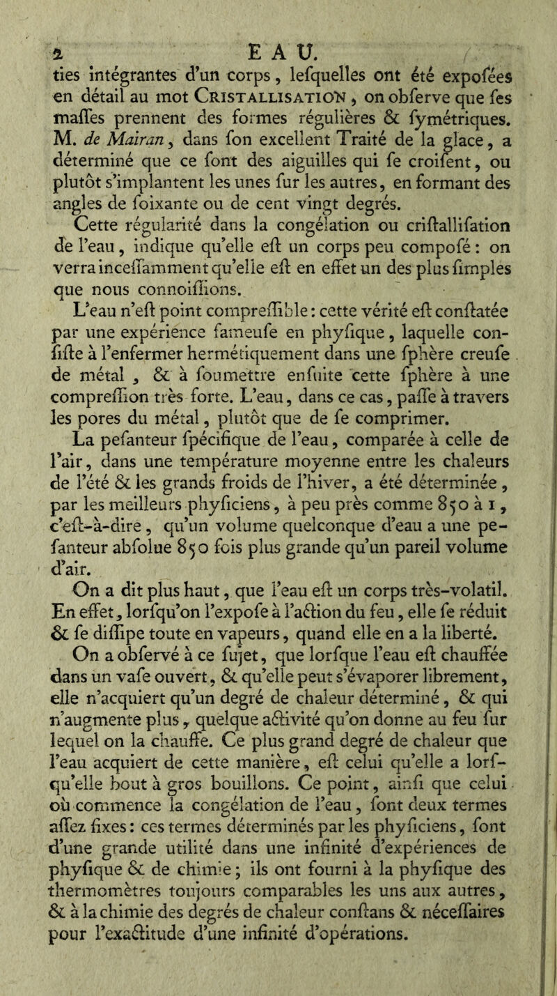 ties intégrantes d’un corps, lefquelles ont été exposées en détail au mot Cristallisatio'N , on obferve que fes mafles prennent des formes régulières & fymétriques. M. de Maïrariy dans fon excellent Traité de la glace, a déterminé que ce font des aiguilles qui fe croifent, ou plutôt s’implantent les unes fur les autres, en formant des angles de foixante ou de cent vingt degrés. Cette régularité dans la congélation ou criftallifation de l’eau, indique qu’elle eft un corps peu compofé : on verra incellamment qu’elle eft en effet un des plusfirnples que nous connoiffions. L’eau n’eft point compreffible ; cette vérité eft conffatée par une expérience fameufe en phyfique, laquelle con- frfte à l’enfermer hermétiquement dans une fphère creufe de métal , & à fou mettre en fuite cette fphère à une compreffion très forte. L’eau, dans ce cas, pafle à travers les pores du métal, plutôt que de fe comprimer. La pefanteur fpécifique de l’eau, comparée à celle de Tair, dans une température moyenne entre les chaleurs de l’été & les grands froids de l’hiver, a été déterminée, par les meilleurs phyficiens, à peu près comme 850 à i, c’eff-à-dire, qu’un volume quelconque d’eau a une pe- fanteur abfolue 850 fois plus grande qu’un pareil volume d’air. On a dit plus haut, que l’eau eft un corps très-volatil. En effet, lorfqu’on i’expofe à l’aftion du feu, elle fe réduit & fe diflipe toute en vapeurs, quand elle en a la liberté. On a obfervé à ce fujet, que lorfque l’eau eft chauffée dans un vafe ouvert, & qu’elle peut s’évaporer librement, elle n’acquiert qu’un degré de chaleur déterminé, & qui n’augmente plus y quelque aéiivité qu’on donne au feu fur lequel on la chauffe. Ce plus grand degré de chaleur que l’eau acquiert de cette manière, eft celui qu’elle a lorf- qu’elle bout à gros bouillons. Ce point, ainfi que celui où commence la congélation de l’eau, font deux termes affez fixes : ces termes déterminés par les phyficiens, font d’une grande utilité dans une infinité d’expériences de phyfique de chimie ; ils ont fourni à la phyfique des thermomètres toujours comparables les uns aux autres, & à la chimie des degrés de chaleur conftans & néceffaires pour l’exaéiitude d’une infinité d’opérations.