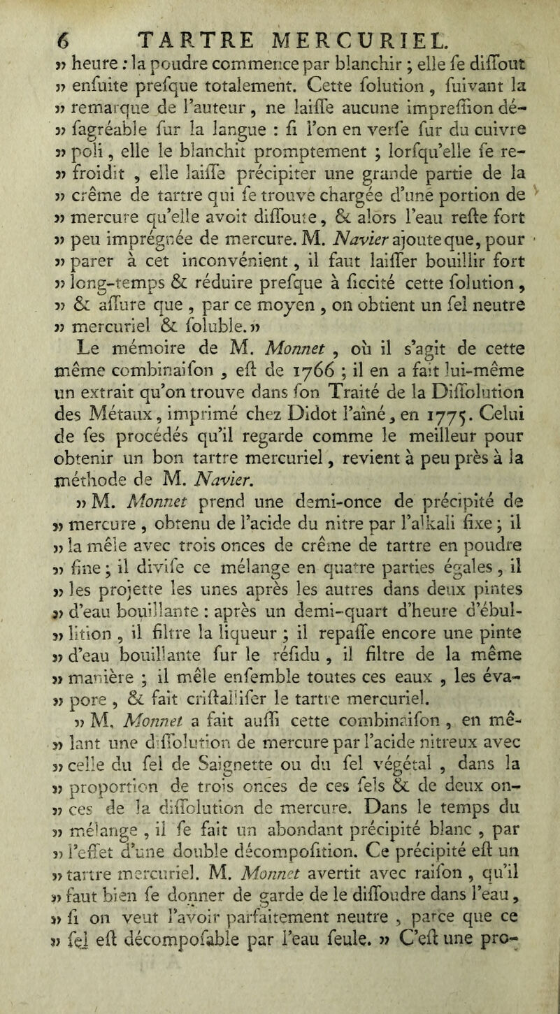 îî heure ; la poudre commence par blanchir ; elle fe diffout î> enfuite prefque totalement. Cette folution , fulvant la « remarque de Tauteur, ne laiffe aucune imprefîion dé- fagréable fur la langue : fi l’on en verfe fur du cuivre poli, elle le blanchit promiptement ; lorsqu’elle fe re- V froidit , elle laiiTe précipiter une grande partie de la 3) crème de tartre qui fe trouve chargée d’une portion de J) mercure qu’elle avoir difîbuîe, &L alors l’eau refte fort 3) peu imprégnée de mercure. M. ajoute que, pour 3) parer à cet inconvénient, il faut laifler bouillir fort 33 long-temps & réduire prefque à ficcité cette folution, 33 & afTure que , par ce moyen , on obtient un fei neutre 33 mercuriel & folubie.33 Le mémoire de M. Monnet , oîi il s’agit de cette même combinaifon , eft de 1766 ; il en a fait lui-même un extrait qu’on trouve dans fon Traité de la DifTolution des Métaux, imprimé chez Didot l’ainé, en 1775. de fes procédés qu’il regarde comme le meilleur pour obtenir un bon tartre mercuriel, revient à peu près à la méthode de M. Navier. 33 M. Monnet prend une demi-once de précipité de 33 mercure , obtenu de l’acide du nitre par l’alkali fixe ; il 33 la mêle avec trois onces de crème de tartre en poudre 33 fine ; il divife ce mélange en quatre parties égales, il 33 les projette les unes après les autres dans deux pintes 33 d’eau bouillante : après un demi-quart d’heure d’ébul- 33 lition , il filtre la liqueur ; il repaffe encore une pinte 33 d’eau bouillante fur le réfidu , il filtre de la même 33 manière ; il mêle enfembîe toutes ces eaux , les éva- 33 pore , & fait criftaiîifer le tartre mercuriel. 33 M, Monnet a fait aufii cette combinaifon , en mê- 33 îant une d fiolution de mercure par l’acide nitreux avec 33 celle du fel de Saignette ou du fel végétal , dans la 33 proportion de trois onces de ces fel s & de deux on- 33 ces de la diflblution de mercure. Dans le temps du 33 m.élange , il fe fait un abondant précipité blanc , par 33 i’efiet d’une double décompofition. Ce précipité eft un 33 tartre mercuriel. M. Monnet avertit avec raifon , qu’il 33 faut bien fe donner de garde de le diflbudre dans l’eau, 33 fl on veut l’avoir parfaitement neutre , parce que ce 33 fej efi décompofable par i’eau feule. 33 C’efl une pro-