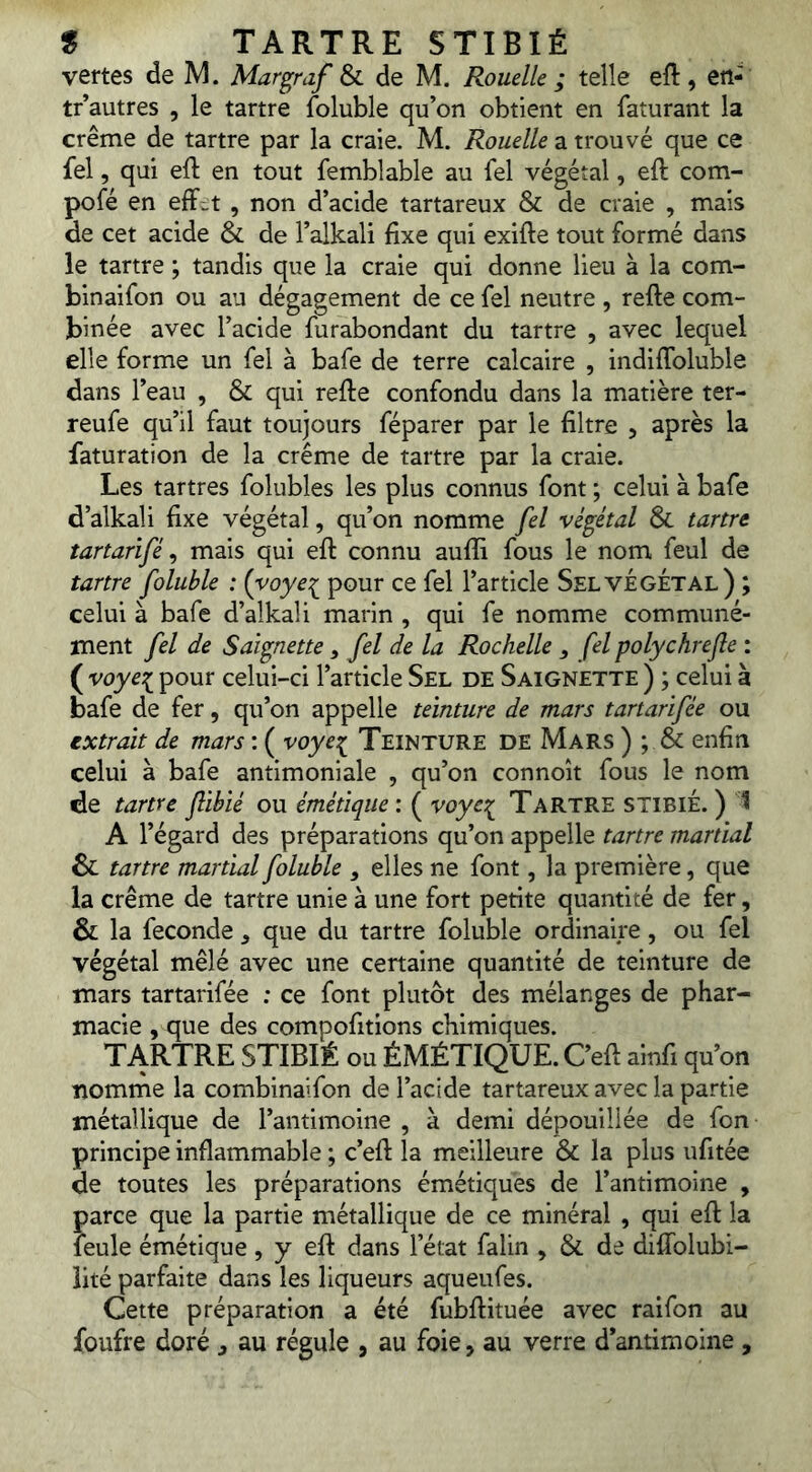 vertes de M. Margraf & de M. Rouelle ; telle eft, ert- tr autres , le tartre foluble qu’on obtient en faturant la crème de tartre par la craie. M. Rouelle a trouvé que ce fel, qui eft en tout femblable au fel végétal, eft com- pofé en eff^t , non d’acide tartareux & de craie , mais de cet acide & de l’alkali fixe qui exifte tout formé dans le tartre ; tandis que la craie qui donne lieu à la com- binai fon ou au dégagement de ce fel neutre , refie com- binée avec l’acide furabondant du tartre , avec lequel elle forme un fel à bafe de terre calcaire , indiflbluble dans l’eau , & qui refie confondu dans la matière ter- reufe qu’il faut toujours féparer par le filtre , après la faturation de la crème de tartre par la craie. Les tartres folubles les plus connus font ; celui à bafe d’alkali fixe végétal, qu’on nomme fel végétal & tartre tartarifé ^ mais qui efi connu auffi fous le nom feul de tartre foluble : {yoye:^ pour ce fel l’article SelvÉgÉtal) ; celui à bafe d’alkali marin , qui fe nomme communé- ment fel de Saignette , fel de la Rochelle , fel polychrefle : ( voye:!^ pour celui-ci l’article Sel de Saignette ) ; celui à bafe de fer, qu’on appelle teinture de mars tartarifée ou extrait de mars : ( voyet^ Teinture de Mars ) ; & enfin celui à bafe antimoniale , qu’on connoît fous le nom de tartre jlibié ou émétique : ( voyc:( Tartre STIBIÉ. ) t A l’égard des préparations qu’on appelle tartre martial & tartre martial foluble , elles ne font, la première, que la crème de tartre unie à une fort petite quantité de fer, & la fécondé ^ que du tartre foluble ordinaire, ou fel végétal mêlé avec une certaine quantité de teinture de mars tartarifée ; ce font plutôt des mélanges de phar- macie , que des compofitions chimiques. TARTRE STIBIÉ ou ÉMÉTIQUE. C’efi ainfi qu’on nomme la combinaifon de l’acide tartareux avec la partie métallique de l’antimoine , à demi dépouillée de fon principe inflammable ; c’efi la meilleure & la plus ufitée de toutes les préparations émétiques de l’antimoine , parce que la partie métallique de ce minéral , qui eft la leule émétique , y eft dans l’état falin , & de diflblubi- lité parfaite dans les liqueurs aqueufes. Cette préparation a été fubfiituée avec raifon au foufre doré , au régule , au foie, au verre d’antimoine ,