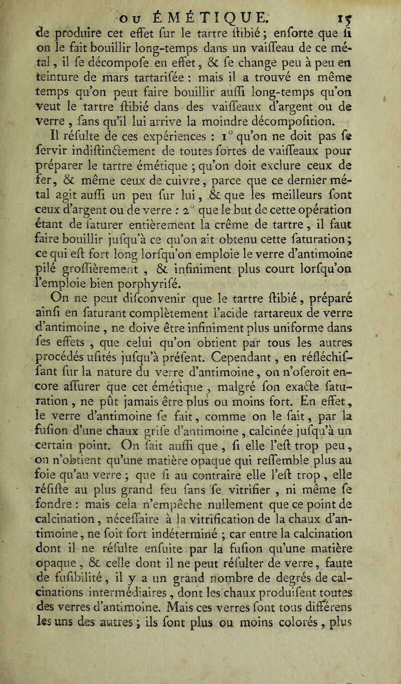 ou É M É TIQUE. IJ de produire cet effet fur le tartre ffibié ; enforte que li on le fait bouillir long-temps dans un valffeau de ce mé- tal , il fe décompofe en effet, & fe change peu à peu en teinture de mars tartarifée : mais il a trouvé en même temps qu’on peut faire bouillir auiîi long-temps quon veut le tartre ffibié dans des vaiffeaux d’argent ou de verre , fans qu’il lui arrive la moindre décompofition. Il réfulte de ces expériences : i qu’on ne doit pas fe fervir indiffinélement de toutes fortes de vaiffeaux pour préparer le tartre émétique ; qu’on doit exclure ceux de fer, & même ceux de cuivre, parce que ce dernier mé- tal agit auffi un peu fur lui, & que les meilleurs font ceux d’argent ou de verre : 2 que le but de cette opération étant de faturer entièrement la crème de tartre, il faut faire bouillir jufqu’à ce qu’on ait obtenu cette faturation ; cequi eff fort long lorfqu’on emploie le verre d’antimoine pilé groffièrement , & infiniment plus court lorfqu’on l’emploie bien porphyrifé. On ne peut difconvenir que le tartre ffibié, préparé ainfi en faturant complètement l’acide tartareux de verre d’antimoine , ne doive être infiniment plus uniforme dans fes effets , que celui qu’on obtient par tous les autres procédés ufités jufqu’à préfent. Cependant, en réfiéchif- fant fur la nature du verre d’antimoine, on n’oferoit en- core affurer que cet émétique , malgré fon exaffe fatu- ration , ne pût jamais être plus ou moins fort. En effet, le verre d’antimoine fe fait, comme on le fait, par la fufion d’une chaux grife d’antimoine , calcinée jufqu’à un certain point. On fait auffi que , fi elle l’eff trop peu, on n’obtient qu’une matière opaque qui reffemble plus au foie qu’au verre ; que fi au contraire elle l’eft trop , elle réfiffe au plus grand feu fans fe vitrifier , ni même fe fondre : mais cela n’empêche nullement que ce point de calcination, néceffaire à la vitrification de la chaux d’an- timoine , ne foit fort indéterminé ; car entre la calcination dont il ne réfulte enfuite par la fufion qu’une matière opaque , & celle dont il ne peut réfulter de verre, faute de fufibilité, il y a un grand nombre de degrés de cal- cinations intermédiaires, dont les chaux produifent toutes des verres d’antimoine. Mais ces verres font tous différens les uns des autres ; ils font plus ou moins colorés , plus