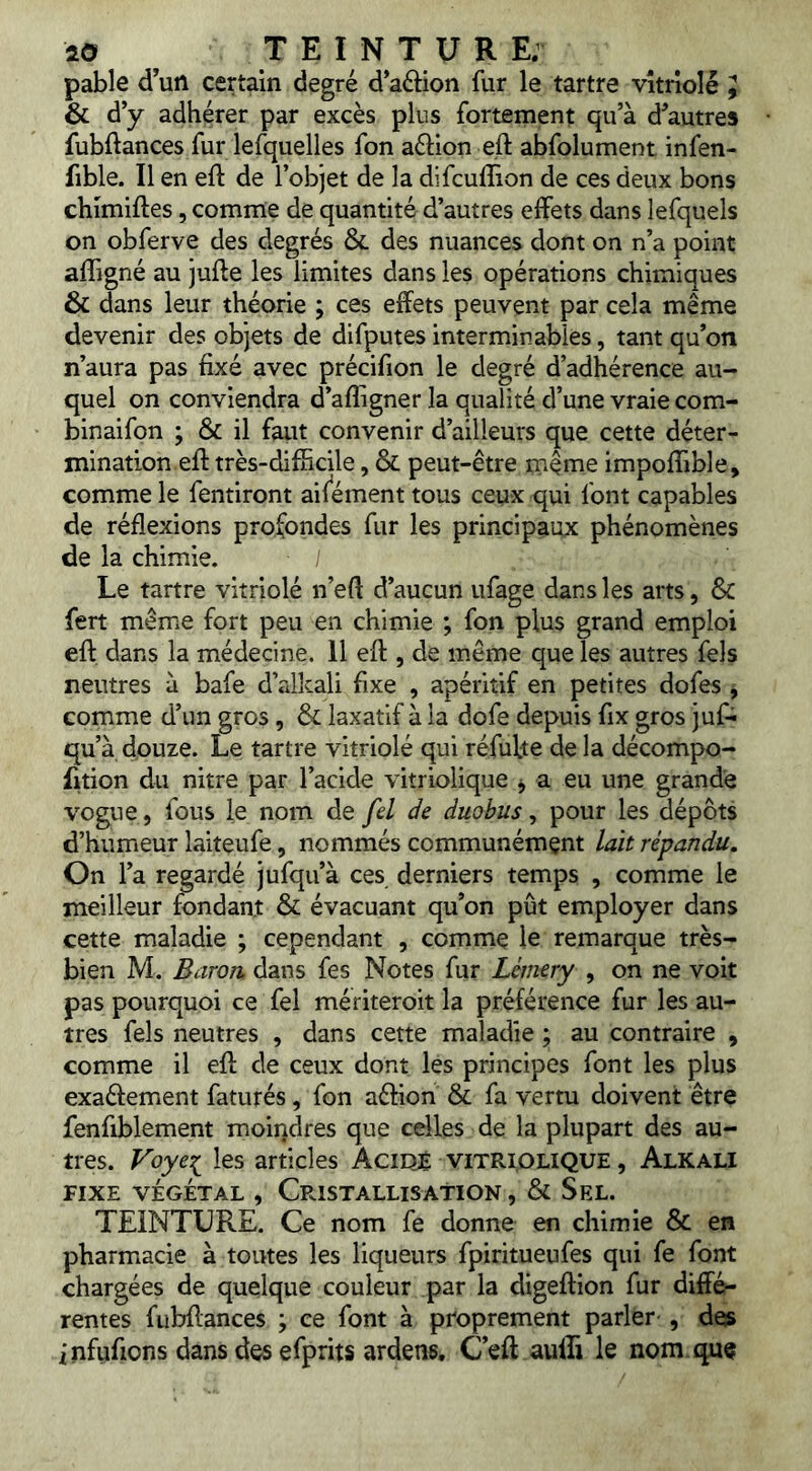 pable d’un certain degré d’aédon fur le tartre vitriolé ^ & d’y adhérer par excès plus fortement qu’à d’autres fubftances fur lefquelles fon aélion eft abfolument infen- fible. Il en eft de l’objet de la difcuffion de ces deux bons chimiftes, comme de quantité d’autres effets dans lefquels on obferve des degrés & des nuances dont on n’a point affigné au jufte les limites dans les opérations chimiques Ôc dans leur théorie ; ces effets peuvent par cela même devenir des objets de difputes interminables, tant qu’on n’aura pas fixé avec précifion le degré d’adhérence au- quel on conviendra d’afligner la qualité d’une vraie com- binaifon ; & il faut convenir d’ailleurs que cette déter- mination efi: très-difficile, & peut-être même impoflible, comme le fentiront aif^ément tous ceux qui font capables de réflexions profondes fur les principaux phénomènes de la chimie. Le tartre vitriolé n’efl d’aucun ufage dans les arts, &C fert même fort peu en chimie ; fon plus grand emploi eft. dans la médecine. 11 efl, de même que les autres fels neutres à bafe d’alkali fixe , apéritif en petites dofes , comme d’un gros, & laxatif à la dofe depuis fix gros juf- qu’à douze. Le tartre vitriolé qui réfute de la décompo- fition du nitre par l’acide vitriolique ^ a eu une grande vogue, fous le nom de fd de duobus, pour les dépôts d’humeur laiteufe, nommés communément lait répandu. On l’a regardé jufqu’à ces derniers temps , comme le meilleur fondant & évacuant qu’on pût employer dans cette maladie ; cependant , comme le remarque très- bien M. Baron, dans fes Notes fur Lémery , on ne voit pas pourquoi ce fel mériteroit la préférence fur les au- tres fels neutres , dans cette maladie ; au contraire , comme il efl de ceux dont les principes font les plus exaéfement faturés, fon aéfion & fa vertu doivent être fenfiblement moindres que celles de la plupart des au- tres. Voye^ les articles Aciqê vitriolique , Alkali FIXE VÉGÉTAL , CRISTALLISATION , & SeL. TEINTURE. Ce nom fe donne en chimie & en pharmacie à toutes les liqueurs fpiritueufes qui fe font chargées de quelque couleur par la digeflion fur diffé- rentes fubflances ; ce font à proprement parler , des infufions dans des efprits ardens, C’eft aulli le nom. que