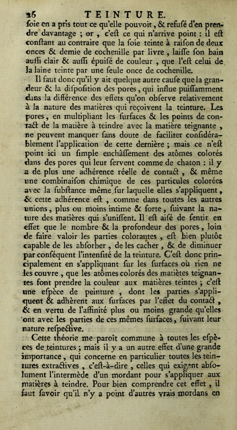 foie en a pris tout ce qu elle pouvoit, & refufé d’en ptenw dre davantage ; or , c’eft ce qui n’arrive point ; il eft confiant au contraire que la foie teinte à raifon de deux onces & demie de cochenille par livre , laifle fon bain aulîi clair & aufîî épuifé de couleur , que l’eft celui de la laine teinte par une feule once de cochenille. Il faut donc qu’il y ait quelcjue autre caufe que la gran- deur & la difpofition des pores , qui influe puiflamment dans la différence des effets qu’on obferve relativement à la nature des matières qui reçoivent la teinture. Les pores, en multipliant les furfaces & les points de con- taéf de la matière à teindre avec la matière teignante , ne peuvent manquer fans doute de faciliter confidéra- blement l’application de cette dernière ; mais ce n’eft point ici un fimple eiichâfTement des atomes colorés dans des pores qui leur fervent comme de chaton : il y a de plus une adhérence réelle de contaéf , & même «ne combinaifon chimique de ces particules colorées avec la fubffance même.fur laquelle elles s’appliquent, 6c cette adhérence eft , comme dans toutes les autres «nions, plus ou moins intime & forte, fuivant la na- ture des matières qui s’uniffent. Il eft aifé de fentir en effet que le nombre & la profondeur des pores, loin de faire valoir les parties colorantes , eft bien plutôt capable de les abforber , de les cacher , & de diminuer par conféquent l’intenfité de la teinture. C’eft donc prin- cipalement en s’appliquant fur les furfaces ou rien ne les couvre , que les atomes colorés des matiètes teignan- tes font prendre la couleur aux matières teintes ; c’eft une efpèce de peinture , dont les parties s’appli- quent & adhèrent aux furfaces par l’effet du contaéf , & en vertu de l’affinité plus ou moins grande quelles ont avec les parties de ces mêmes furfaces, fuivant leur nature refpeélive. Cette théorie me paroît commune à toutes les efpè- ces de teintures ; mais il y a un autre effet d’une grande importance, qui concerne en particulier toutes les tein- tures extraélives , c*eft-à-dire , celles qui exig.ent abfo- lument l’intermède d’un mordant pour s’appliquer aux matières à teindre. Pour bien comprendre cet effet , U faut favoir qu’il n’y a point d’autres vrais mordans en