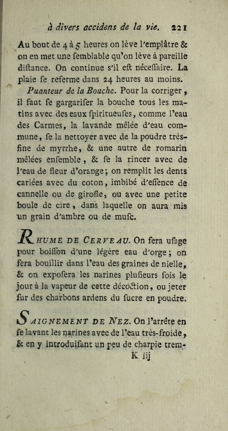Au bout de 4 à 5 heures on lève Pemplâtre & on en met une femblable qu’on lève à pareille diftance. On continue s'il eft néceflaire. La plaie fe referme dans 24 heures au moins. Puanteur de la Bouche, Pour la corriger , il faut fe gargarifer la bouche tous les ma- tins avec des eaux fpiritueufes, comme l’eau des Carmes, la lavande mêlée d'eau com- mune , fe la nettoyer avec de la poudre très- fine de myrrhe, & une autre de romarin mêlées enfemble , & fe la rincer avec de l'eau de fleur d’orange; on remplit les dents' cariées avec du coton, imbibé d'efîence de^ cannelle ou de girofle, ou avec une petite boule de cire , dans laquelle on aura mis lin grain d'ambre ou de mufe. R HUME DE Cerveau. On fera ufage pour boiflbn d'une légère eau d'orge; on fera bouillir dans l’eau des graines de nielle, & on expofera les narines plufieurs fois le jour à la vapeur de cette décoélion, ou jeter fur des charbons ardens du fucre en poudre. O AIGNEMENT DE Nez. On l’arrête en fe lavant les narines avec de l’eau très-froide, & en y introduifant un peu de charpie trem- K iij