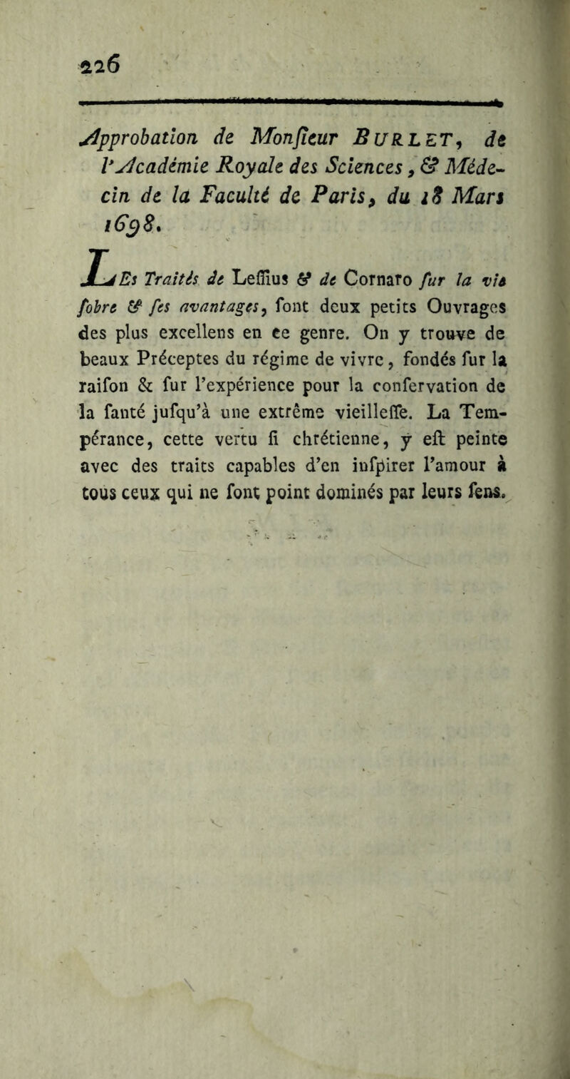 approbation de Monjîcur BuRLET^ de py/cadémie Royale des Sciences î&Méde-- cln de la Faculté de Paris, du iS Mars iGc^S. JLjEs Traités âe Leflîus ti dt Cornaro fur la vit fohrt fcs avantages^ font deux petits Ouvrages des plus excellens en ce genre. On y trouve de beaux Préceptes du régime de vivre, fondés fur la raifon & fur l’expérience pour la confervation de la fanté jufqu’à une extrême vieilleffe. La Tem- pérance, cette vertu li chrétienne, j eft peinte avec des traits capables d’en iufpirer l’amour à tous ceux c^ui ne font point dominés par leurs fens.