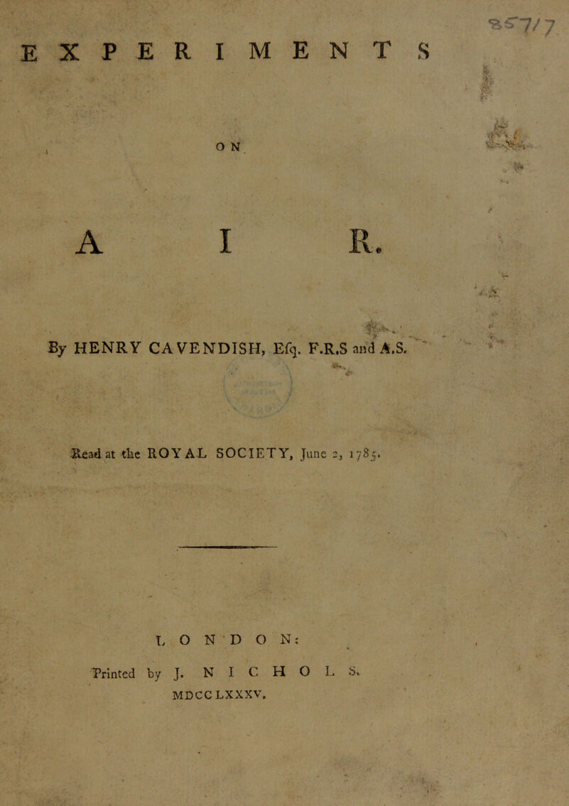 experiment s O N A I V By HENRY CAVENDISH, Efq. F.R.S and AS. . V Read at tbe ROYAL SOCIETY, June 2, 178;. ■ - LONDON: Printed by J. N I C H O L S* MDCCLXXXV. > .' : ■riS lO w- «'V<- ’V* V- t> •fe * • t