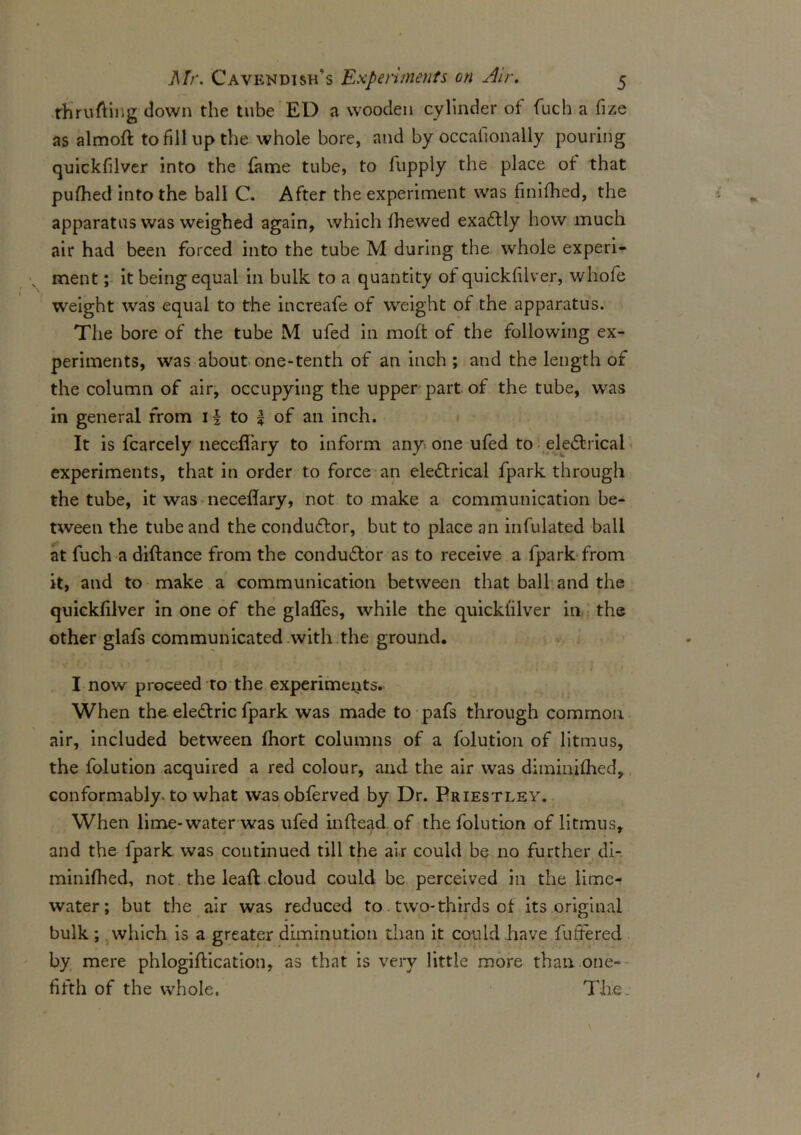 tfirufting down the tube ED a wooden cylinder of fuch a fize as almoft to fill up the whole bore, and by occafionally pouring quickfilver into the fame tube, to fupply the place of that pufhed into the ball C. After the experiment was finifhed, the apparatus was weighed again, which Ihewed exaCtly how much air had been forced into the tube M during the whole experi- ment ; it being equal in bulk to a quantity of quickfilver, whofe weight was equal to the increafe of weight of the apparatus. The bore of the tube M ufed in moft of the following ex- periments, was about one-tenth of an inch ; and the length of the column of air, occupying the upper part of the tube, was in general from if to f of an inch. It is fcarcely neceflhry to inform any-, one ufed to eleCfcrical experiments, that in order to force an electrical fpark through the tube, it was neceflary, not to make a communication be- tween the tube and the conductor, but to place an infulated ball at fuch a diftance from the conductor as to receive a fpark from it, and to make a communication between that ball and the quickfilver in one of the glaffes, while the quickfilver in the other glafs communicated with the ground. ' • ‘ • . . i » I now proceed to the experiments. When the eleCtric fpark was made to pafs through common air, included between fihort columns of a folution of litmus, the folution acquired a red colour, and the air was diminilhed, conformably, to what wasobferved by Dr. Priestley. When lime-water was ufed in (lead of the folution of litmus, and the fpark was continued till the air could be no further di- minifhed, not the leaf! cloud could be perceived in the lime- water; but the air was reduced to two-thirds of its original bulk; which is a greater diminution than it could have futfered by mere phlogiftication, as that is very little more than one- fifth of the whole. Thej