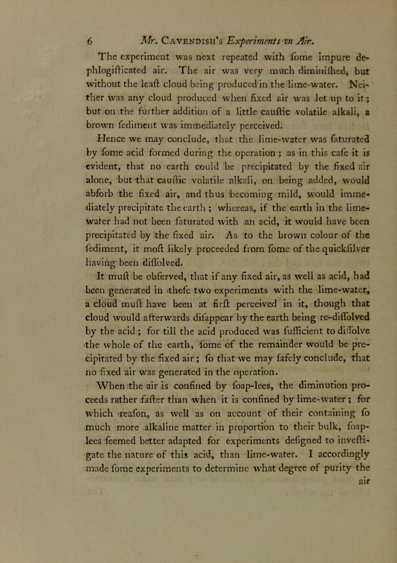 The experiment was next repeated with fome impure de* phlogifticated air. The air was very much diminifhed, but without the lead: cloud being produced in the lime-water. Nei- ther was any cloud produced when fixed air was let up to it ; but.on the further addition of a little cauftic volatile alkali, a brown fediment was immediately perceived. Hence we may conclude, that the lime-water was faturated by fome acid formed during the operation ; as in this cafe it is evident, that no earth could be precipitated by the fixed air alone, but that cauftic volatile alkali, on being added, would abforb the fixed air, and thus becoming mild, wrould imme- diately precipitate the earth ; whereas, if the earth in the lime- water had not been faturated with an acid, it would have been precipitated by the fixed air. As to the brown colour of the fediment, it moft likely proceeded from fome of the quickfilver having been diflolved. It muft be obferved, that if any fixed air, as well as acid, had been generated in thefe two experiments with the lime-water, a cloud muft have been at firft perceived in it, though that cloud would afterwards difappear by the earth being re-diffolved by the acid;; for till the acid produced was fufficient to ditfolve -the whole of the earth, fome of the remainder would be pre- cipitated by the fixed air; fo that we may fafely conclude, that no fixed air was generated in the operation. When the air is confined by foap-lees, the diminution pro- ceeds rather fafter than when it is confined by lime-water ; for which treafon, as well as on account of their containing fo much more alkaline matter in proportion to their bulk, foap- lees feemed better adapted for experiments defigned to invefti- gate the nature of this acid, than lime-water. I accordingly made fome experiments to determine what degree of purity the air