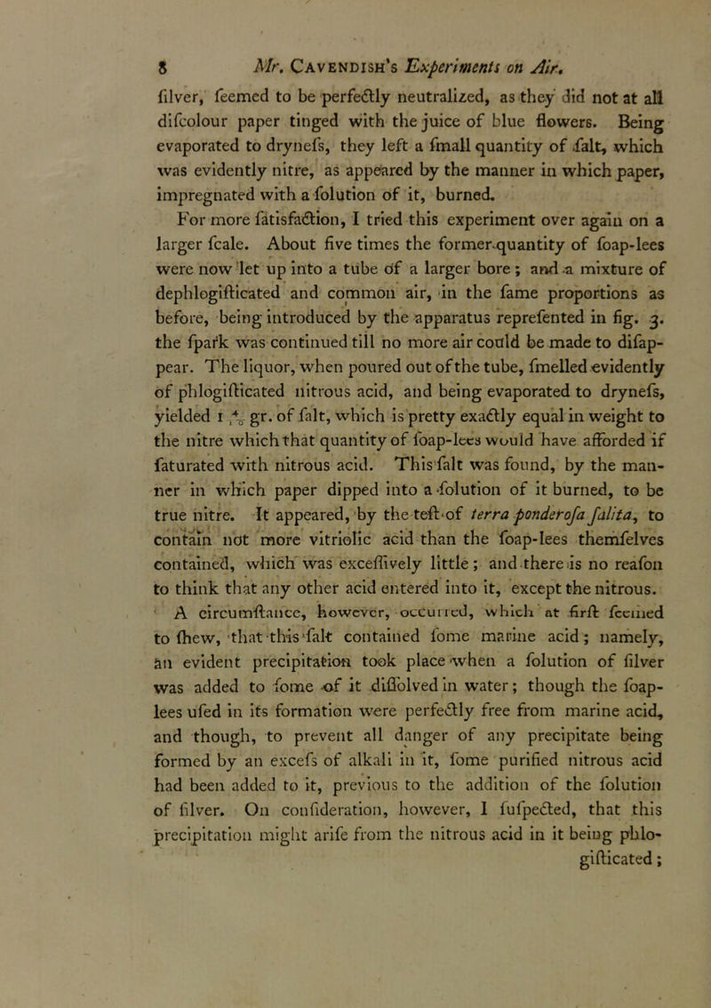 filver, Teemed to be perfectly neutralized, as they did not at aH difcolour paper tinged with the juice of blue flowers. Being evaporated to drynefs, they left a final! quantity of .fait, which was evidently nitre, as appeared by the manner in which paper, impregnated with a folution of it, burned. For more fatisfa&ion, I tried this experiment over again on a larger fcale. About five times the formenquantity of foap-lees were now let up into a tube of a larger bore ; and .a mixture of dephlogifticated and common air, in the fame proportions as before, being introduced by the apparatus reprefented in fig. 3. the fpark was continued till no more air could be made to difap- pear. The liquor, when poured out of the tube, fmelled evidently of phlogifticated nitrous acid, and being evaporated to drynefs, yielded 1 gr. of fait, which is pretty exadlly equal in weight to the nitre which that quantity of foap-lees would have afforded if faturated with nitrous acid. Thisfalt was found, by the man- ner in which paper dipped into a-folution of it burned, to be true nitre. It appeared, by the teft-of terra ponderofa falita, to contain not more vitriolic acid than the foap-lees themfelves contained, which was exceftively little; and there as no reafon to think that any other acid entered into it, except the nitrous. A circumstance, however, occurred, which at firft: feemed to (hew, that this’fait contained fome marine acid; namely, an evident precipitation took place when a folution of filver was added to fome of it diflolved in water; though the foap- lees ufed in its formation were perfectly free from marine acid, and though, to prevent all danger of any precipitate being formed by an excefs of alkali in it, fome purified nitrous acid had been added to it, previous to the addition of the folution of filver. On confideration, however, 1 (ufpedted, that this precipitation might arife from the nitrous acid in it being phlo- gifticated ;