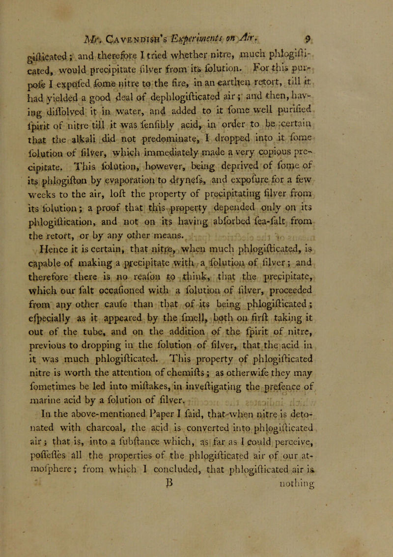 gifticated ; and therefore I tried whether nitre, much phlogifti- cated, would precipitate filver from its lolution. For this pui> pole I expol'ed fome nitre to the fire, in an earthen retort, till it had yielded a good deal of dephlogifticafed air ; and then, hav- ing difl'olved it in water, and added to it fome well purified i'pirit of nitre till it was fenfibly acid, in order to be :certain that the alkali did not predominate, I dropped into it fome lolution of lilver, which immediately made a very copipus pre- cipitate. This lolution, however, being deprived of fome of its phlogifton by evaporation to drynefs, and expofure for a few weeks to the air, loft the property of precipitating filver from its lolution; a proof that this property depended only on its phlogiftication, and not on its having abforbed fea-falt from the retort, or by any other means. Hence it is certain, that nitfe, when much phlogifticated, is capable of making a precipitate with a folution of filver; and therefore there is no reafon to think, that the precipitate, which our fait occafioned with a folution of lilver, proceeded from any other caufe than that of its being phlogifticated; efpecially as it appeared by the fmell, both on firft taking it out of the tube, and on the addition of the fpirit of nitre, previous to dropping in the folution of filver, that the acid in it was much phlogifticated. This property of phlogifticated nitre is worth the attention of chemifts ; as otherwife they may fometimes be led into miftakes, in inveftigating the prefence of marine acid by a folution of filver. In the above-mentioned Paper I faid, that^-when nitre is deto- nated with charcoal, the acid is converted into phlogifticated air; that is, into a fubftance which, as far as I could perceive, pofiefles all the properties of the phlogifticated air of our at- mofphere; from which I concluded, that phlogifticated air is nothing