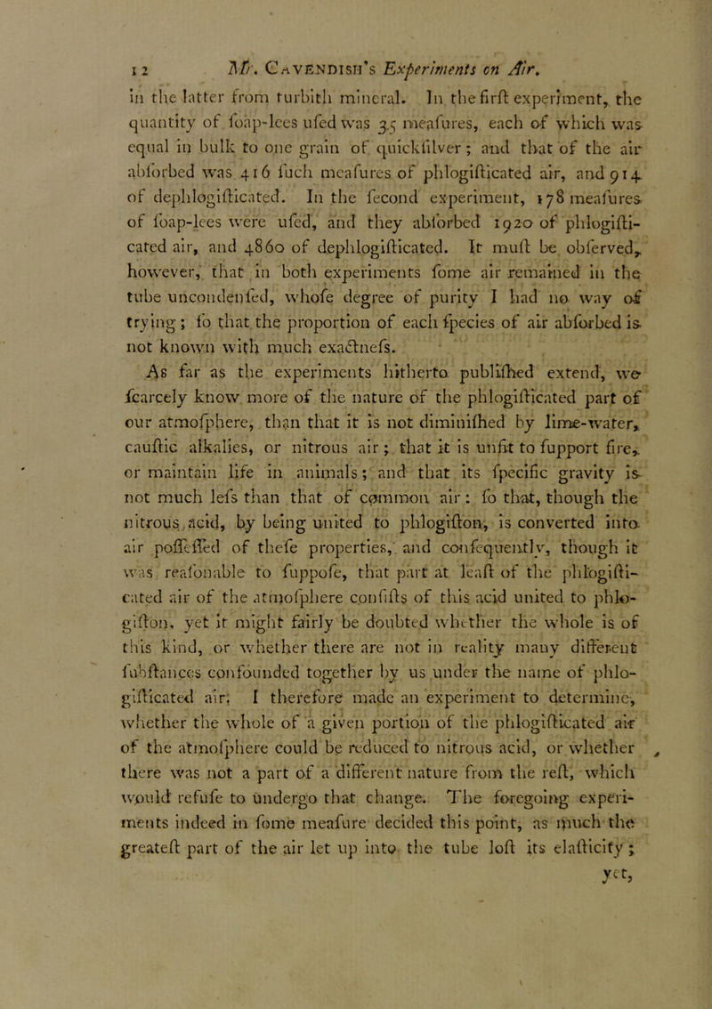 in the latter from turbith mineral. In the fird experiment, the quantity of foap-lees ufed was 3.^ meafures, each of which was equal in bulk to one grain of quicklilver; and that of the air ablorbed was 416 fucli meafures of phlogidicated air, and 914. of dephlogidicated. In the fecond experiment, 178 meafures of foap-lees were ufed, and they ablorbed 192a of phlogidi- cated air, and 4860 of dephlogifticated. It mud: be obfervedr however, that in both experiments feme air remained in the tube uncondenfed, whofe degree of purity I had no way of trying ; fo that the proportion of each fpecies of air abforbed is- not known with much exa&nefs. As far as the experiments hitherto, publifhed extend, we fcarcely know more of the nature of the phlogidicated part of our atmofpherc, than that it is not diminifhed by lime-water, caudic alkalies, or nitrous air; that it is unfit to fupport fire* or maintain life in animals; and that its fpecific gravity is not much lefs than that of common air: fo that, though the nitrous acid, by being united to phlogidon, is converted into, air poffcfTed of thele properties, and confequently, though itr was reafonable to fuppofe, that part at lead of the pldogidi- cated air of the atmolphere confids of this acid united to phlo- gidon, yet it might fairly be doubted whether the whole is of this kind, or whether there are not in reality many different dvbdances confounded together by us under the name of phlo- gidicated air. I therefore made an experiment to determine, whether the whole of a given portion of the phlogidicated ai-r of the atmolphere could be reduced to nitrous acid, or whether s there was not a part of a different nature from the red, which would refufe to undergo that change. Tire foregoing experi- ments indeed in feme meafure decided this point, as much the greated part of the air let up into the tube lod its elafticify; yet,