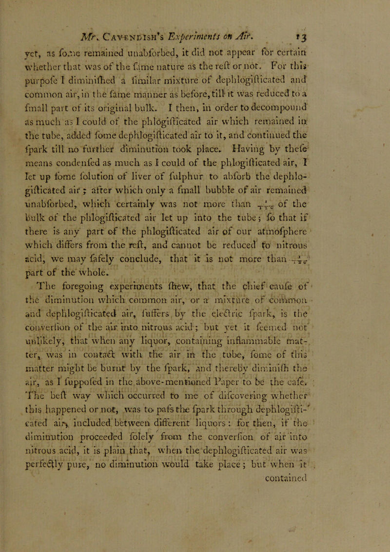 yet, ns fome remained unabforbed, it did not appear for certain whether that was of the fame nature as the reft or not. For this purpofe 1 diminifhed a ii mi la r mixture of dephlogifticated and common air, in the fame manner as before, till it was reduced to a fmall part of its original bulk. I then, in order to decompound as much as I could of the phldgrfticated air which remained in the tube, added fome dephlogifticated air to it, and continued the fpark till no further diminution took place* Having by thefe means condenfed as much as I could of the phlogifticated air, I let up tome folution of liver of fulphur to abforb the dephlo- gifticated air; after which only a fmall bubble of air remained unabforbed, which certainly was not more than of the bulk of the phlogifticated air let up into the tube; fo that if there is any part of the phlogifticated air of our atmofphere which differs from the reft, and cannot be reduced to nitrous acid, we may fafely conclude, that it is not more than -4^ part of the whole. The foregoing experiments (hew, that the chief caufe of the diminution which common air, or a mixture of common and dephlogifticated air, fuifers by the define fpark, is the converfton of the air into nitrons acid ; but yet it leemed not unlikely, that when any liquor, containing inflammable mat- ter, was in contact with the air in the tube, fome of this matter might be burnt by the fpark, and thereby diminish the air, as I fuppofed in the above-mentioned Paper to be the cafe. The heft way which occurred to me of difeovering whether this happened or not, was to- pafstrhe fpark through dephlogi'fti-' eated air> included between different liquors: for then, if the diminution proceeded folely from the converfion of air into nitrous acid, it is plain that, when the dephlogifticated air was perfectly pure, no diminution would take place; but when it contained