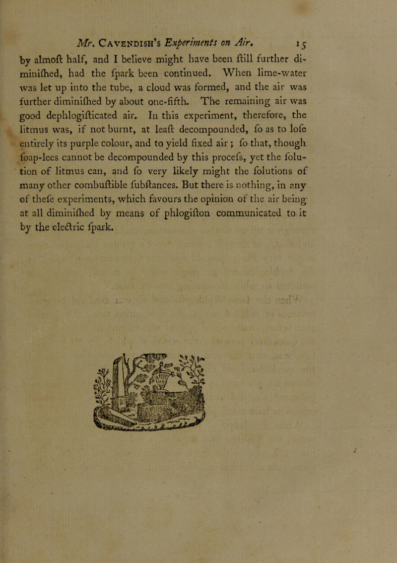 by almoft half, and I believe might have been ftill further di- minifhed, had the fpark been continued. When lime-water was let up into the tube, a cloud was formed, and the air was further diminifhed by about one-fifth. Thu remaining air was good dephlogifticated air. In this experiment, therefore, the litmus was, if not burnt, at leaf! decompounded, fo as to lofe entirely its purple colour, and to yield fixed air ; fo that, though foap-lees cannot be decompounded by this procefs, yet the folu- tion of litmus can, and fo very likely might the folutions of many other combuflible fubflances. But there is nothing, in any of thefe experiments, which favours the opinion of the air being at all diminifhed by means of phlogifton communicated to it by the ele&ric fpark.