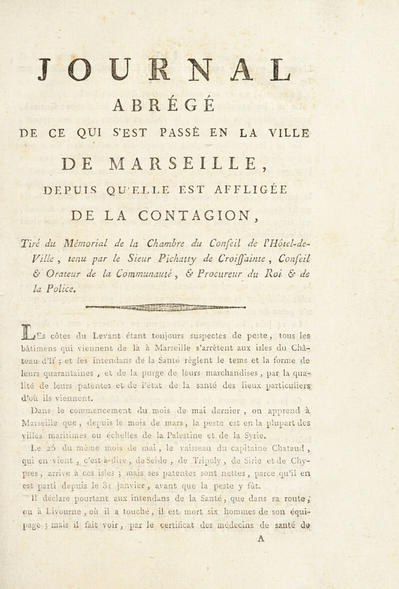 J ABREGE DE CE QUI S'EST PASSÉ EN LA VILLE * DE MARSEILLE, DF. PUT S QUELLE EST AFFLIGÉE DE LA CONTAGION, Tiré du Mémorial de la Chambre du Confeil de VHôtel-de- Ville , tenu par le Sieur Pichatty de Croijfainte , Confeil & Orateur de la Communauté ? & Procureur du Roi & de la Police. HtsaÂïji »■ Es côtes clu Levant étant toujours suspectes de peste, tous les bâtimens qui viennent de là à Marseille s’arrêtent aux isles du Châ- teau- dTf 5 et les intendans de la Santé règlent le teins et la forme de leurs quarantaines , et de la purge de leurs marchandises , par la qua- lité de leurs patentes et de Pétât de la santé des lieux particuliers d’où ils viennent. Dans le commencement du mois de mal dernier , on apprend à Marseille que , depuis le mois de mars, la peste est en la plupart des villes maritimes ou échelles de la Palestine et de la Syrie. Le 2Ô du même mois de mai , le vaisseau du capitaine Chataud > qui en vient , c’est à-dire , deSeide , de Tripoly , de Sirie et de Chy- pre s , arrive a ces isles ; mais ses patentes sont nettes, parce qu’il en est parti depuis le 31 janvier, avant que la peste y fut.. Il déclare pourtant aux intendans de la Santé, que dans sa route f ou à Livourne , où il a touché, il est. mort six hommes de son équi- page 5 mais il fait voir, par le certificat des médecins, de santé dq A