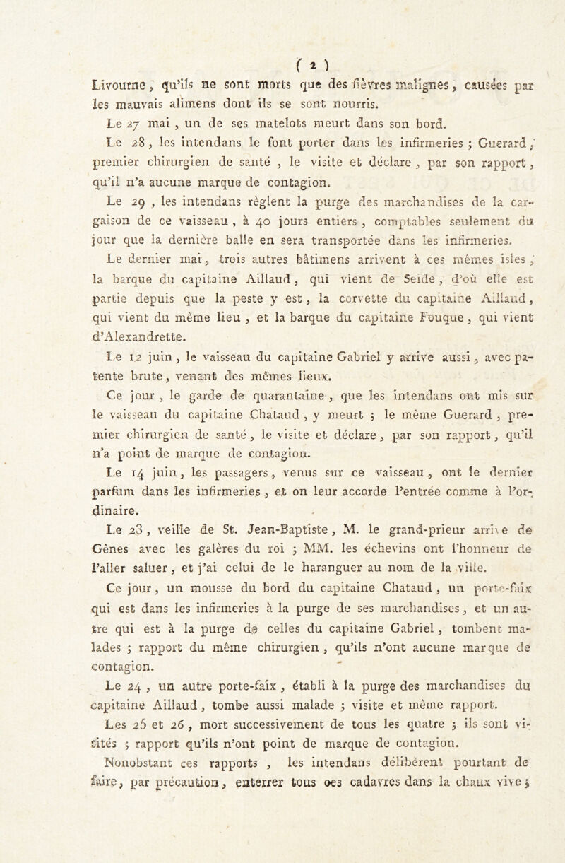 ( * ) Livourne ; qu’ils ne sont morts que des fièvres malignes, causées par les mauvais alimens dont ils se sont nourris. Le 27 mai , un de ses matelots meurt dans son bord. Le 28 , les intendans le font porter dans les infirmeries ; Guerard , premier chirurgien de santé , le visite et déclare , par son rapport , qu’il n’a aucune marque de contagion. Le 29 , les intendans règlent la purge des marchandises de la car- gaison de ce vaisseau , à 40 jours entiers , comptables seulement du jour que la dernière balle en sera transportée dans les infirmeries. Le dernier mai, trois autres bâtimens arrivent à ces mêmes isles , la barque du capitaine Aillaud, qui vient de Seide , d’où elle est partie depuis que la peste y est , la corvette du capitaine Aillaud, qui vient du même lieu , et la barque du capitaine Fouque , qui vient d’Alexandrette. Le 12 juin, le vaisseau du capitaine Gabriel y arrive aussi , avec pa- tente brute, venant des mêmes lieux. Ce jour j le garde de quarantaine , que les intendans ont mis sur le vaisseau du capitaine Chataud , y meurt 5 le même Guerard , pre- mier chirurgien de santé , le visite et déclare, par son rapport , qu’il n’a point de marque de contagion. Le 14 juin 3 les passagers, venus sur ce vaisseau , ont le dernier parfum dans les infirmeries et on leur accorde l’entrée comme à l’or- dinaire. Le 2.3, veille de St. Jean-Baptiste, M. le grand-prieur arrive de Gênes avec les galères du roi 5 MM. les échevins ont l’honneur de l’aller saluer , et j’ai celui de le haranguer au nom de la ville. Ce jour, un mousse du bord du capitaine Chataud , un porte-faix qui est dans les infirmeries à la purge de ses marchandises, et un au- tre qui est à la purge de celles du capitaine Gabriel , tombent ma- lades 5 rapport du même chirurgien, qu’ils n’ont aucune marque de contagion. Le 24 , un autre porte-faix , établi à la purge des marchandises du capitaine Aillaud , tombe aussi malade 5 visite et même rapport. Les 26 et 26 , mort successivement de tous les quatre 3 ils sont vit sites ; rapport qu’ils n’ont point de marque de contagion. Nonobstant ces rapports , les intendans délibèrent pourtant de faire, par précaution, enterrer tous oes cadavres dans la chaux vive $