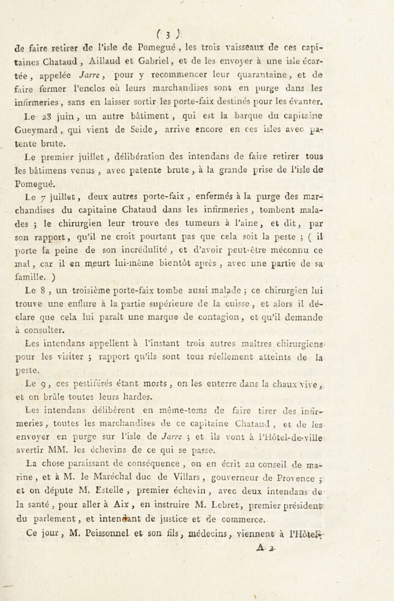 de faire retirer de l’isle de Pomegué , les trois vaisseaux de ces capi- taines Chataud , Aillaud et Gabriel , et de les envo)er à une isle écar- tée ^ appelée Jarre, pour y recommencer leur quarantaine, et de faire fermer l’enclos où leurs marchandises sont en purge dans les infirmeries, sans en laisser sortir les porte-faix destinés pour les évanter. Le 2-3 juin, un autre bâtiment, qui est la barque du capitaine Gueymard , qui vient de Seide, arrive encore en ces isles avec pa- tente brute. Le premier juillet , délibération des intendans de faire retirer tous les bâtimens venus , avec patente brute , à la grande prise de l’isle de Pomegué. Le 7 juillet, deux autres porte-faix , enfermés à la purge des mar- chandises du capitaine Chataud dans les infirmeries , tombent mala- des 5 le chirurgien leur trouve des tumeurs à l’aine, et dit, par son rapport, qu’il ne croit pourtant pas que cela soit la peste 5 ( il porte la peine de son incrédulité , et d’avoir peut-être méconnu ce mal, car il en meurt lui-même bientôt après , avec une partie de sa famille. ) Le 8 , un troisième porte-faix tombe aussi malade 5 ce chirurgien lui trouve une enflure à la partie supérieure de la cuisse, et alors il dé- clare que cela lui parait une marque de contagion, et qu’il demande à consulter. Les intendans appellent à l’instant trois autres maîtres chirurgiens' pour les visiter 3 rapport qu’ils sont tous réellement atteints de la peste, Le 9, ces pestiférés étant morts, on les enterre dans la chaux vive, et on brûle toutes leurs hardes. Les intendans délibèrent en mèine-tems de faire tirer des infir- meries, toutes les marchandises de ce capitaine Chataud , et de les envoyer en purge sur l’isle de Jarre 5 et ils vont à l’Hôtel-de*ville: avertir MM. les échevins de ce qui se passe. La chose paraissant de conséquence , on en écrit au conseil de ma- rine , et à M. le Maréchal duc de Villars , gouverneur de Provence y efc on députe M. Estelle , premier échevin , avec deux intendans de - là santé, pour aller à Aix , en instruire M. Lebret, premier président? du parlement, et intendant de justice et de commerce. Ce jour, M. Peissonnel et son fils, médecins, viennent à l’Hôtel-;- A- 3r-