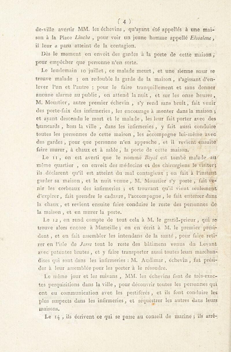 de-ville avertir MM. les échevins, qu’ayant été appelles à une mai- son à la Place Linche , pour voir un jeune homme appelle Eissalene, il leur a paru atteint de la contagion. Dès le moment on en voit des gardes à la porte de cette maison ; pour empêcher que personne n’en sorte. Le lendemain io juillet, ce malade meurt, et une sienne sœur se trouve malade ; on redouble la garde de la maison , s’agissant d’en- lever l’un et l’autre 5 pour le faire tranquillement et sans donner aucune alarme au public , ou attend la nuit, et sur les onze heures , M. Moustier, autre premier échevin , s’y rend sans bruit, fait venir des porte-faix des infirmeries, les encourage à monter dans la maison ; et ayant descendu le mort et le malade , les leur fait porter avec des brancards , hors la ville , dans les infirmeries , y fait aussi conduire toutes les personnes de cette maison , les accompagne lui-même avec des gardes , pour que personne n’en approche , et il revient ensuite faire murer, à chaux et à sable , la porte de cette maison. Le 11, on est averti que le nommé Boycd est tombé malade au même quartier , on en voit des médecins et des chirurgiens le visiter; ils déclarent qu’il est atteint du mal contagieux* ; on fait à l’instant garder sa maison , et la nuit venue , M. Moustier s’y porte , fait ve- nir les corbeaux des infirmeries 5 et trouvant qu’il vient seulement d'expirer, fait prendre le cadavre, l’accompagne, le fait enterrer dams la chaux , et revient ensuite faire conduire le reste des personnes de la maison , et en murer la porte. Le 12 , on rend compte de tout cela à M. le grand-prieur , qui se trouve alors encore à Marseille ; on en écrit à M. le premier prési- dent , et on fait assembler les intendans de la santé , pour faire reti- rer en l’isle de Jarre tout le reste des bâtimens venus du Levant avec patentes brutes, et y faire transporter aussi toutes leurs marchan- dises qui sont dans les infirmeries : M. Audimar , échevin , fut prési- der à leur assemblée pour les porter à le résoudre. Le même jour et les suivans , MM. les échevins font de très-exac- tes perquisitions dans la ville , pour découvrir toutes les personnes qui ont eu communication avec les pestiférés , et ils font conduire les plus suspects dans les infirmeries, et séquestrer les autres dans leurs maisons. Le 14 , ils écrivent ce qui se passe au conseil de marine 5 ils arrê-