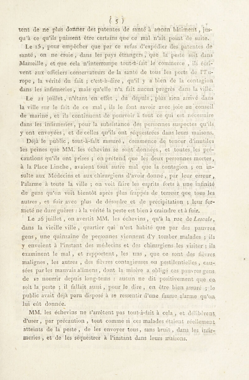 tent cle ne plus donner des patentes de santé a aûcitn bâtiment, jus- qu’à ce qu’ils puissent être certains que ce mal n’ait point de suite. Le i5 , pour empêcher que par ce refus d’expédier des patentes de santé, on ne croie, dans les pays étrangers, que la peste soit dans Marseille , et que cela n’interrompe tout-'à-fadt le commerce , ils écri- vent aux officiers conservateurs de la santé de tous les ports de l’Eu- rope , la vérité du fait ; c’est-à-dire , qu’il y a bien de la contagion dans les infirmeries, mais qu’elle n’a fait aucun progrès clans la ville. Le 21 juillet, n’étant en effet , du depuis, plus rien arrivé dans la ville sur le fait de ce mal , ils le font savoir avec joie au conseil de marine , et ils continuent de pourvoir à tout ce qui est nécessaire dans les infirmeries, pour la subsistance des personnes suspectes qu’ils y ont envoyées, et de celles qu’ils ont séquestrées dans leurs maisons. Déjà le public , tout-à-fait' rassuré , commence de tencer d’inutiles les peines que MM. les échevins se sont données , et toutes les pré- < i . . x - . ■ v. t ; . . ... cautions qu’ils ont prises 5 on prétend que les deux personnes mortes, à la Place Linche , avaient tout autre mal que la contagion 3 on in- sulte aux Médecins et aux chirurgiens d’avoir donné, par leur erreur, l’alarme à toute la ville 3 on voit faire les esprits forts à une infinité •* * * de gens qu’on voit bientôt après plus frappés de terreur que tous les autres , et fuir avec plus de désordre et de précipitation 5 leur fer- meté ne dure guères : à la vérité la peste est bien a craindre et à fuir. Le 26 juillet , on avertit MM. les échevins, qu’à la rue de Le s c ale, dans la vieille ville , quartier qui n’est habité que par des pauvres gens, une quinzaine de personnes viennent d’y tomber malades 5 ils y envoient à l’instant des médecins et des chirurgiens les visiter ; ils examinent le mal , et rapportent, les uns , que ce sont des fièvres malignes, les autres , des fièvres contagieuses ou pestilentielles , cau- sées parles mauvais aümens, dont la misère a obligé ces pauvres gens de se nourrir depuis long-terris : aucun ne dit positivement que ce. soit la peste ; il fallait aussi, pour le dire , en être bien assuré 3 le public avait déjà paru disposé à se ressentir d’une fausse alarme qu’on lui eût donnée. MM. les échevins ne s’arrêtent pas tout*à-fait à cela , et délibèrent d’user, par précaution , tout comme si ces malades étaient réellement atteints de la peste, de les envoyer tous, sans bruit, dans les infir- meries , et de les séquestrer à l’instant dans leurs maisons.