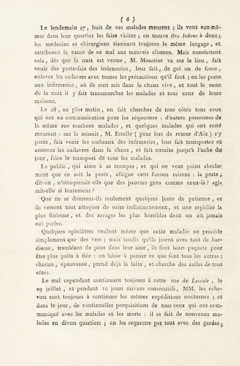 ( <f ) Le lendemain 27, huit de ces malades meurent y ils vent eux-mê- mes dans leur quartier les faire visiter 5 on trouve deo bubons à deux 5 les médecins et chirurgiens tiennent toujours le même langage , et attribuent la cause de ce mal aux mauvais alimens. Mais nonobstant cela * dès que la nuit est venue , M. Moustier va sur le lieu , fait venir des porte-faix des infirmeries, leur fait , de gré ou de force , enlever les cadavres avec toutes les précautions qu’il faut ; on les porte aux infirmeries, où ils sont mis dans la chaux vive , et tout le reste de la nuit il y fait transmarcher les malades et tous ceux de leurs maisons. Le 28 3 au plus matin, on fait chercher de tous côtés tous ceux qui ont eu communication pour les séquestrer : d’autres personnes de la même rue tombent malades , et quelques malades qui ont resté meurent : sur la minuit 3 M. Estelle ( pour lors de retour d’Aix ) s'y porte 3 fait venir les corbeaux des infirmeries 3 leur fait transporter et enterrer les cadavres dans la chaux 3 et fait ensuite jusqu’à l’aube du jour 3 faire le transport de tous les malades. Le public 3 qui aime à se tromper 3 et qui ne veut point absolu- ment que ce soit la peste 3 allègue cent fuisses raisons ; la peste dit-on 3 n’attaquerait’elle que des pauvres gens comme ceux-là ? agi» rait-elle si lentement ? Que ne se donnent-ils seulement quelques jours de patience 3 et ils verront tout attaquer de suite indistinctement, et une rapidité la plus furieuse , et des ravages les plus horribles dont on ait jamais ouï parler. Quelques opiniâtres veulent même que cette maladie ne procède simplement que des vers ; mais tandis qu’ils jasent avec tant de har- diesse 3 tremblant de peur dans leur ame , ils font leurs paquets pour être plus prêts à fuir : on laisse à penser ce que font tous les autres 5 chacun , épouvanté, prend déjà la fuite , et cherche des aziles de tous côtés. Le mal cependant continuant toujours à cette rue de Lescale , le $9 juillet , et pendant 10 jours suivans consécutifs, MM. les éche- vîns sont toujours à continuer les mêmes expéditions nocturnes 5 et dans le jour, de continuelles perquisitions de tous ceux qui ont com- muniqué avec les malades et les morts : il se fait de nouveaux ma- lades en divers quartiers 5 on les séquestre par tout avec des gardes^