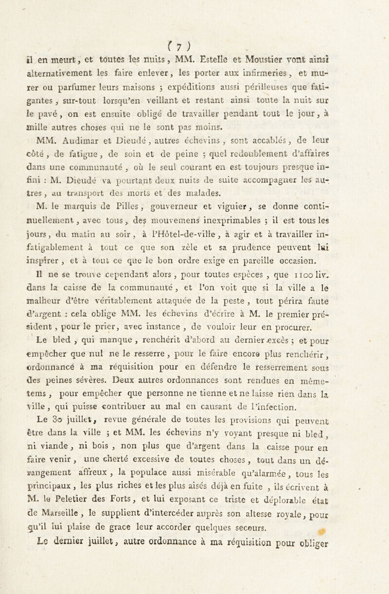 il en meurt, et toutes les nuits, MM. Estelle et Moustier vont ainsi alternativement les faire enlever, les porter aux infirmeries , et mu- rer ou parfumer leurs maisons 3 expéditions aussi périlleuses que fati- gantes , sur-tout lorsqu’en veillant et restant ainsi toute la nuit sur le pavé , on est ensuite obligé de travailler pendant tout le jour, à mille autres choses qui ne le sont pas moins. MM. Audimar et Dieudé , autres échevins , sont accablés , de leur coté , de fatigue , de soin et de peine 3 quel redoublement d’affaires dans une communauté , où le seul courant en est toujours presque in- fini : M. Dieudé va pourtant deux nuits de suite accompagner les au- tres , au transport des morts et des malades. M. le marquis de Pilles, gouverneur et viguier^ se donne conti- nuellement , avec tous, des mouvemens inexprimables 5 il est tous les jours, du matin au soir , à l’Hôtel-de-ville , à agir et à travailler in- fatigablement à tout ce que son zèle et sa prudence peuvent lui inspirer , et à tout ce que le bon ordre exige en pareille occasion. 11 ne se trouve cependant alors, pour toutes espèces , que nooliv. dans la caisse de la communauté , et l’on voit que si la ville a le malheur d’être véritablement attaquée de la peste , tout périra faute d’argent : cela oblige MM. les échevins d’écrire à M. le premier pré- sident , pour le prier, avec instance , de vouloir leur en procurer. Le bled, qui manque, renchérit d’abord au dernier .excès 3 et pour empêcher que nul ne le resserre , pour le faire encore plus renchérir, ordonnance à ma réquisition pour en défendre le resserrement sous des peines sévères. Deux autres ordonnances sont rendues en même- tems, pour empêcher que personne ne tienne et ne laisse rien dans la ville, qui puisse contribuer au mal en causant de l’infection. Le 3o juillet, revue générale de toutes les provisions qui peuvent être dans la ville 3 et MM. les échevins n’y voyant presque ni bled, ni viande , ni bois , non plus que d’argent dans la caisse pour en faire venir , une cherté excessive de toutes choses , tout dans un dé- rangement affreux , la populace aussi misérable qu’alarmée , tous les principaux, les plus riches et les plus aisés déjà en fuite , ils écrivent à M. le Peletier des Forts, et lui exposant ce triste et déplorable état de Marseille , le supplient d’intercéder auprès son altesse royale, pour qu’il lui plaise de grâce leur accorder quelques secours. Le dernier juillet, autre ordonnance à ma réquisition pour obliger