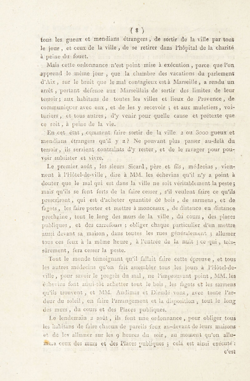 * ( B ) tous les gueux et mendians étrangers , de sortir de la ville par tout le jour , et ceux de la ville , de se retirer dans l’hôpital de la charité à peine du fouet. Mais cette ordonnance n’est point mise à exécution , parce que l’on apprend le même jour , que la chambre des vacations du parlement d’Àix , sur le bruit que le mal contagieux est à Marseille , a rendu un arrêt , portant défense aux Marseillais de sortir des limites de leur terroir 5 aux habitans de toutes les villes et lieux de Provence , de communiquer avec eux, et de les y recevoir ; et aux muletiers, voi- turiers , et tous autres, d’y venir poux quelle cause et prétexte que ce soit, à peine de la vie. En cet état , comment faire sortir de la ville 2 ou Sooo gueux et mendians étrangers qu’il y a ? Ne pouvant plus passer au-delà du terroir, ils seraient contraints d’y rester, et de le ravager pour pou- voir subsister et vivre. Le premier août , les sieurs Sicard , père et dis, médecins , vien- nent à l’Hôtel-de-ville , dire à MM. les échevins qu’il n’y a point à douter que le mal qui est dans la ville ne soit véritablement la peste 5 mais’ qu’ils se font forts de la faire cesser , s’il veulent faire ce qu’ils prescriront, qui est d’acheter quantité dè bois, de sarmens, et de fagots, les faire porter et mettre à monceaux , de distance en distance prochaine , tout le long des murs de la ville , du cours , des places publiques , et des carrefours ; obliger chaque particulier d'en mettre aussi devant sa maison , dans toutes les mes généralement ; allumer tous ces feux à la même heure , à l’entrée de la nuit 5 ce qui , très- sûrement, fera cesser la peste. Tout le monde témoignant qu’il fallait faire cette épreuve , et tous les autres médecins qu’on fait assembler tous les jours à PHôtel-de- ville , pour savoir le progrès du mal, ne Pimprouvant point, MM. les échevins font aussi-tôt achetter tout le bois. les fagots et les sarmens qu’ils trouvent, et MM. Audlmar et Dieudé vont, avec toute l’ar- deur du soleil, en faire Parrang-ement et la disposition «. tout le long des murs , du cours et des Places publiques. Le lendemain 2 août , ils font une ordonnance , pour obliger tous les Iiabitans de faire chacun de pareils feux au-devant de leurs maisons et de les allumer sur les 9 heures du soir, au moment qu’on allu- mera ceux des murs et des Places publiques 5 cela est ainsi exécuté : . c’est