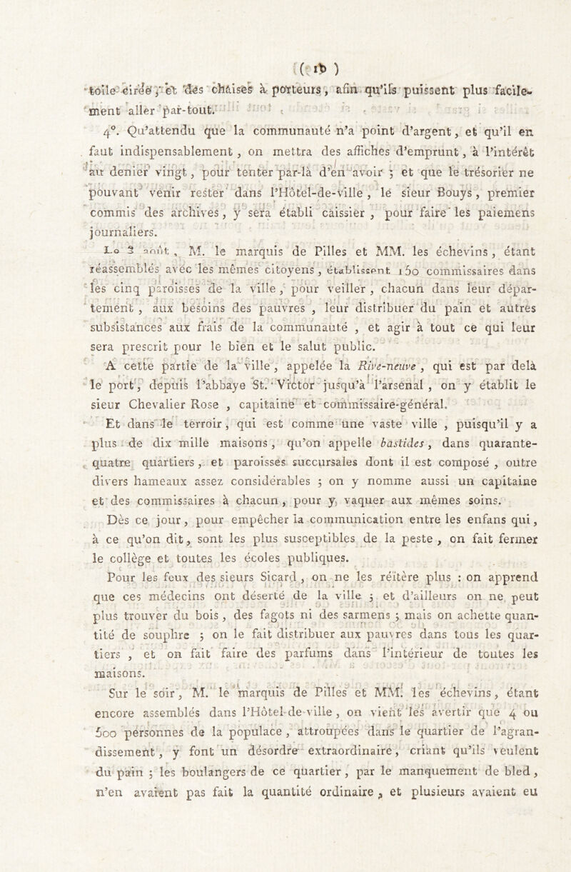 toîîe -4ireë*et 'des chaises à porteurs, afin qu’ils puisent plus facile- ment aller par-tout. • 40. Qu’attendu que la communauté n’a point d’argent , et qu’il en . faut indispensablement , on mettra des affiches d’emprunt, à l’intérêt ’• * . ' I ati denier vingt, pour tenter par-là d’en avoir 5 et que le trésorier ne ■ . pouvant venir rester dans l’Hotel-de-Ville, lé sieur Bouys, premier commis des archives, y sera établi caissier, pour faire'les paiemens • ; . ••• • • '*r' f ’ ’ r 1 et x ‘ - . , journaliers. 1.0 S omit, M. le marquis de Pilles et MM. les échevins, étant réassemblés avec les mêmes citoyens, établissent i5o commissaires dans les cinq paroisses de la ville, pour veiller, chacun dans leur dépar- ■ -* rr r - ' r-r ’ î ' ' , '*■ •*.- ?■ f • ( r\ * , * , i f -* . * ' ( , - - • , , • . ; .» y tement , aux besoins des pauvres , leur distribuer du pain et autres subsistances aux frais de la communauté , et agir à tout ce qui leur , . *w . ... | r ' ■ sera prescrit pour le bien et le salut public. •v « rr m **- * .... A cette partie de la ville , appelée la Rive-neuve , qui est par delà le port, depuis l’abbaye St. * Victor jusqu’à l’arsenal , on y établit le sieur Chevalier Rose , capitaine et commissaire-général. Et dans le terroir, qui est comme une vaste ville , puisqu’il y a plus de dix mille maisons, qu’on appelle bastides, dans quarante- quatre quartiers , et paroisses succursales dont il est composé , outre divers hameaux assez considérables ; on y nomme aussi un capitaine et des commissaires à chacun, pour y vaquer aux mêmes soins. Dès ce jour, pour empêcher la communication entre les enfans qui, à ce qu’on dit, sont les plus susceptibles de la peste , on fait fermer le collège et toutes les écoles publiques. t ; _ ' c Pour les feux des sieurs Sicard , on ne les réitère plus : on apprend que ces médecins ont déserté de la ville 5 et d’ailleurs 011 ne peut plus trouver du bois, des fagots ni des sarmens ; mais on achette quan- tité de souphre 5 on le fait distribuer aux pauvres dans tous les quar- tiers , et on fait faire des parfums dans l’intérieur de toutes les . ' - • maisons. Sur le soir, M. le marquis de Pilles et MM. les échevins, étant encore assemblés dans l’Hôtel de ville , on vient Jles avertir que 4 ou r ~ . ( 5oo personnes de la populace , attroupées dans le quartier de l’agran- * * » dissement, y font un désordre*-extraordinaire, criant qu’ils veulent du pain ; les boulangers de ce quartier , par le manquement de bled, n’en avaient pas fait la quantité ordinaire ? et plusieurs avaient eu