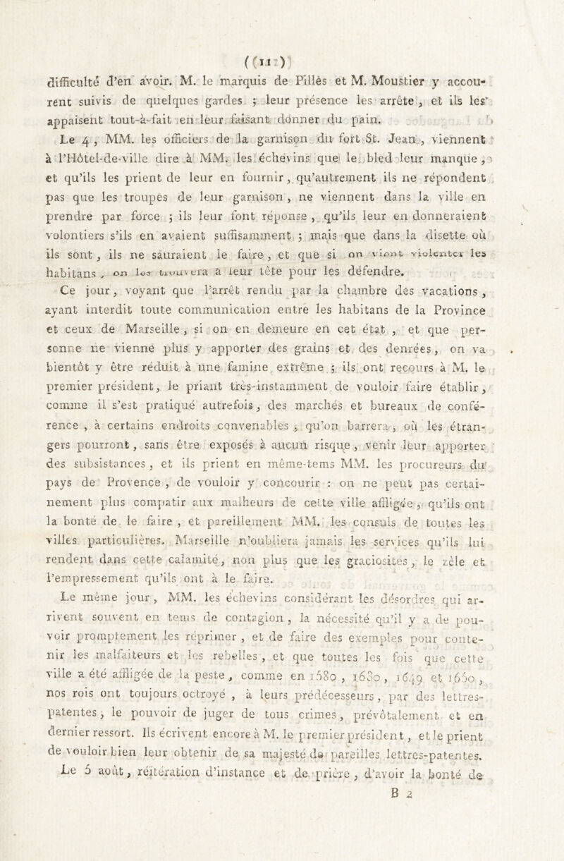 ((m:) difficulté d’en avoir. M. le marquis de Pillés et M. Moustier y accou- rent suivis de quelques gardes ; leur présence les arrête , et ils les’ appaisent tout-àfait en leur faisant donner du pain. '> Le 4 , MM. les officiers de la garnison du fort St. Jean , viennent à l’Hôtel-de-vilie dire à MM. les échevins que le;;bled leur manque, et qu’ils les prient de leur en fournir, qu’aulreinent ils ne répondent pas que les troupes de leur garnison , ne viennent dans la ville en prendre par force ; ils leur font réponse , qu’ils leur en donneraient volontiers s’ils en avaient suffisamment ; mais que dans la disette où ils sont, ils ne sauraient ie faire , et que si on violenter les habitans , on trouvera â leur tête pour les défendre. Ce jour, voyant que l’arrêt rendu par la chambre des vacations , ayant interdit toute communication entre les habitans de la Province et ceux de Marseille , si on en demeure en cet état , et que per- sonne 11e vienne plus y apporter des grains et des denrées, on va bientôt y être réduit à une famine extrême ; ils ont recours à M. le premier président, ie priant très-instamment de vouloir faire établir, comme il s’est pratiqué autrefois, des marchés et bureaux de confé- rence , à certains endroits convenables , qu’on barrera , où les étran- gers pourront, sans être exposés à aucun risque , venir leur apporter des subsistances , et ils prient en même-te ms MM. les procureurs du? pays de Provence , de vouloir y concourir : on ne peut pas certai- nement plus compatir aux malheurs de cel te ville affligée r qu’ils ont la bonté de le faire , et pareillement MM. les consuls de toutes les villes particulières. Marseille n’oubliera jamais les services qu’ils lui rendent dans cette calamité, non plus que les graciosites, le zèle et l’empressement qu’ils ont à le faire. Le même jour , MM. les échevins considérant les désordres qui ar- rivent souvent en teins de contagion ? la nécessité qu’il y a de pou- voir promptement les réprimer , et de faire des exemples pour conte- nir les malfaiteurs et les rebelles , et que toutes les fois ' que cette ville a été affligée de la peste , comme en i58o , i63o , 1649 165° , nos rois ont toujours octroyé , à leurs prédécesseurs, par des lettres- patentes, le pouvoir de juger de tous crimes, prévôtalement et en dernier ressort. Ils écrivent encore à M. 3e premier président, elle prient de vouloir,bien leur obtenir de sa majesté da-pareilles lettres-patentes. Le 5 août, réitération d’instance et de prière , d’avoir la bonté de